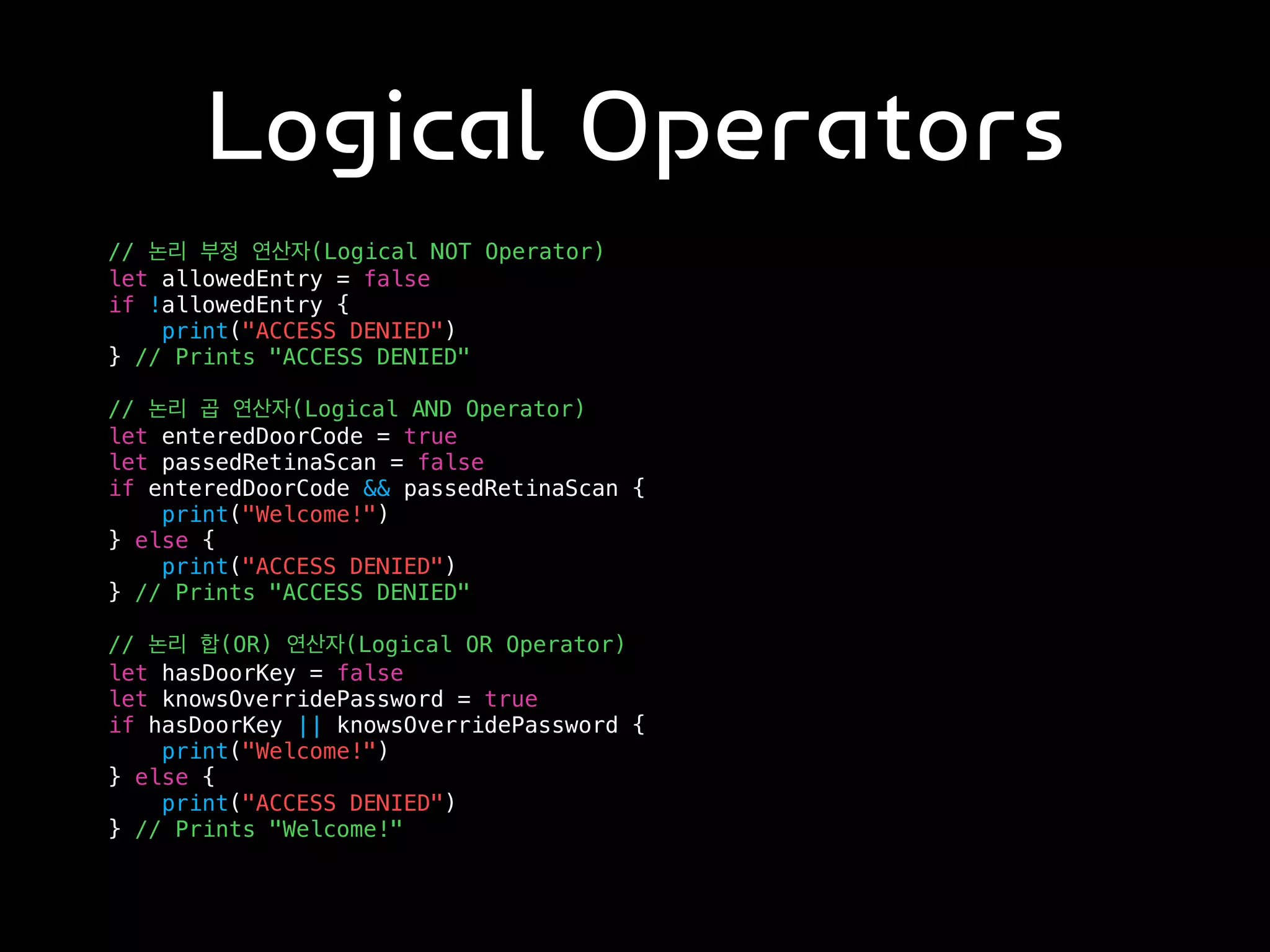 Logical Operators
// 논리 부정 연산자(Logical NOT Operator)
let allowedEntry = false
if !allowedEntry {
print("ACCESS DENIED")
} // Prints "ACCESS DENIED"
// 논리 곱 연산자(Logical AND Operator)
let enteredDoorCode = true
let passedRetinaScan = false
if enteredDoorCode && passedRetinaScan {
print("Welcome!")
} else {
print("ACCESS DENIED")
} // Prints "ACCESS DENIED"
// 논리 합(OR) 연산자(Logical OR Operator)
let hasDoorKey = false
let knowsOverridePassword = true
if hasDoorKey || knowsOverridePassword {
print("Welcome!")
} else {
print("ACCESS DENIED")
} // Prints "Welcome!"
 