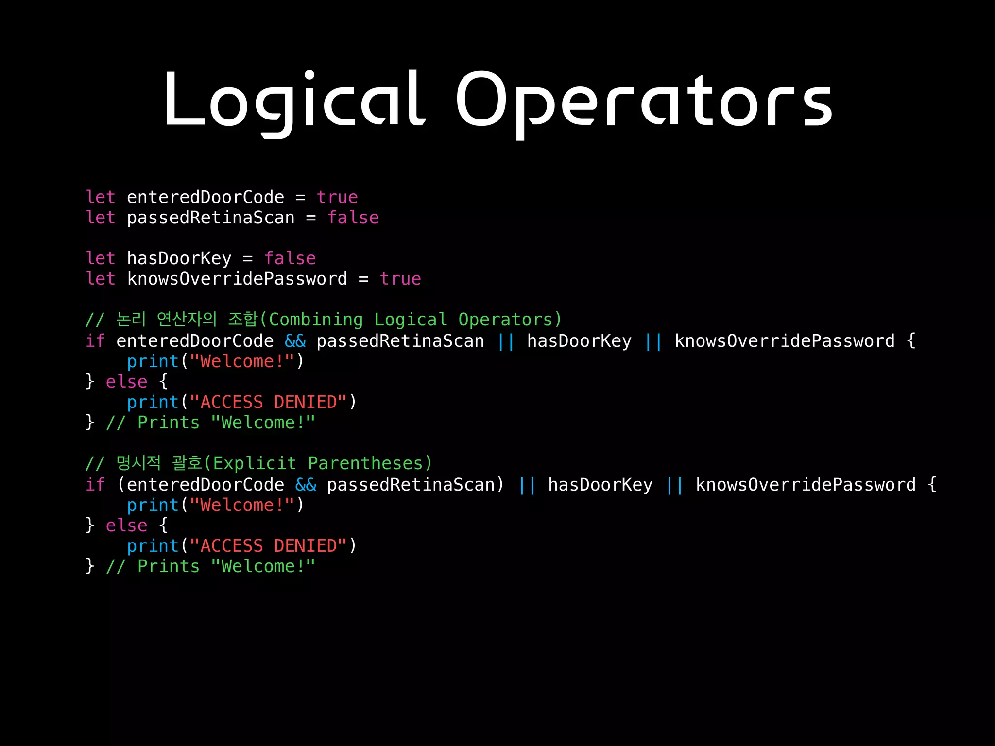 Logical Operators
let enteredDoorCode = true
let passedRetinaScan = false
let hasDoorKey = false
let knowsOverridePassword = true
// 논리 연산자의 조합(Combining Logical Operators)
if enteredDoorCode && passedRetinaScan || hasDoorKey || knowsOverridePassword {
print("Welcome!")
} else {
print("ACCESS DENIED")
} // Prints "Welcome!"
// 명시적 괄호(Explicit Parentheses)
if (enteredDoorCode && passedRetinaScan) || hasDoorKey || knowsOverridePassword {
print("Welcome!")
} else {
print("ACCESS DENIED")
} // Prints "Welcome!"
 