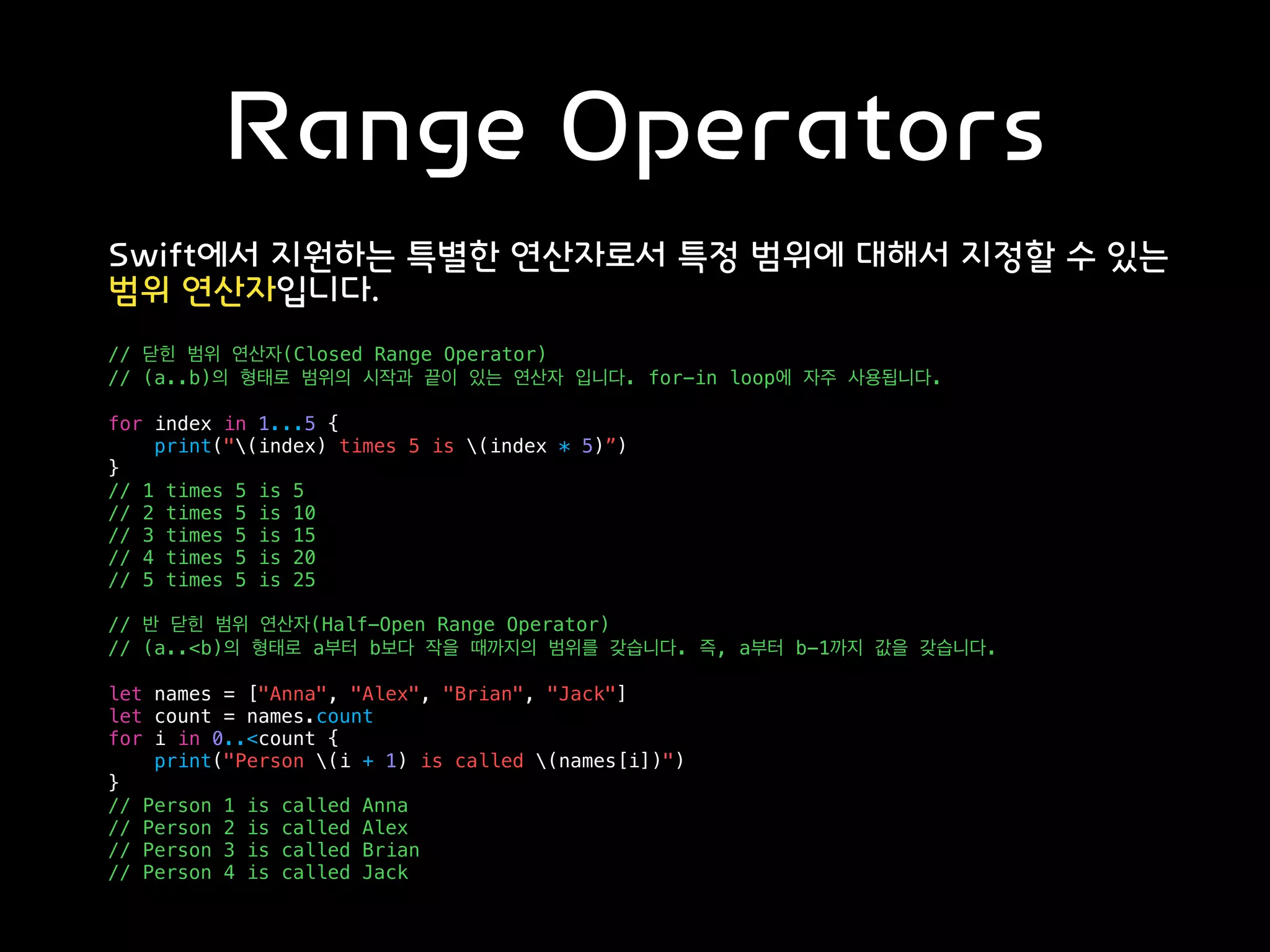 Range Operators
Swift에서 지원하는 특별한 연산자로서 특정 범위에 대해서 지정할 수 있는
범위 연산자입니다.
// 닫힌 범위 연산자(Closed Range Operator)
// (a..b)의 형태로 범위의 시작과 끝이 있는 연산자 입니다. for-in loop에 자주 사용됩니다.
for index in 1...5 {
print("(index) times 5 is (index * 5)”)
}
// 1 times 5 is 5
// 2 times 5 is 10
// 3 times 5 is 15
// 4 times 5 is 20
// 5 times 5 is 25
// 반 닫힌 범위 연산자(Half-Open Range Operator)
// (a..<b)의 형태로 a부터 b보다 작을 때까지의 범위를 갖습니다. 즉, a부터 b-1까지 값을 갖습니다.
let names = ["Anna", "Alex", "Brian", "Jack"]
let count = names.count
for i in 0..<count {
print("Person (i + 1) is called (names[i])")
}
// Person 1 is called Anna
// Person 2 is called Alex
// Person 3 is called Brian
// Person 4 is called Jack
 