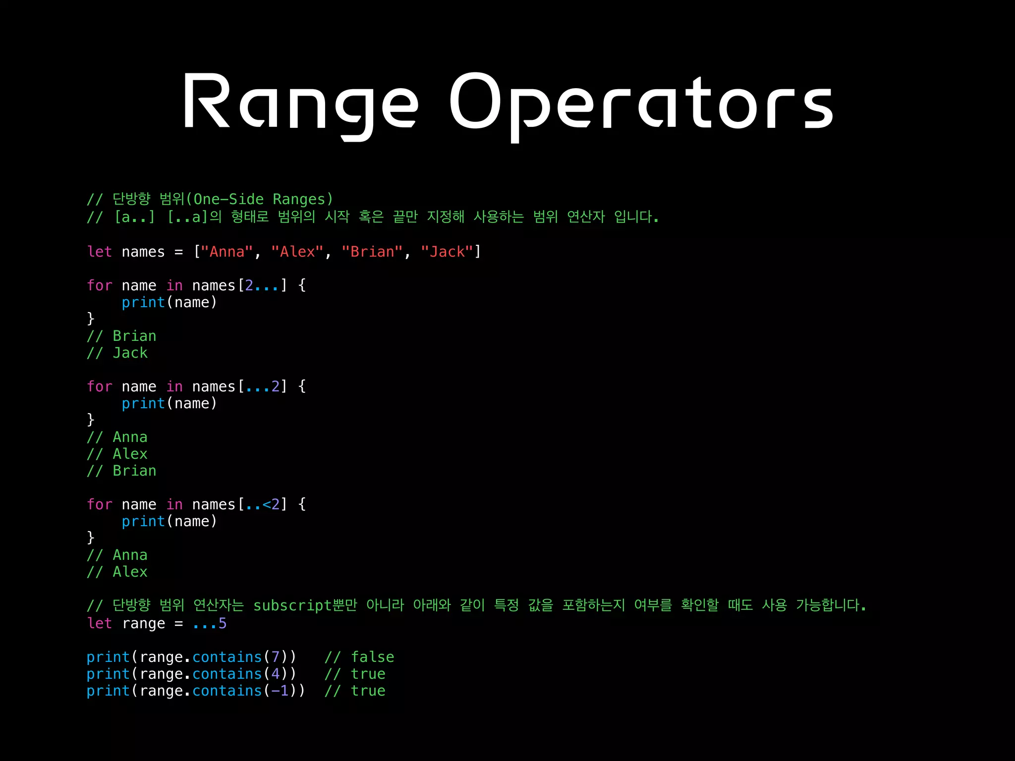 Range Operators
// 단방향 범위(One-Side Ranges)
// [a..] [..a]의 형태로 범위의 시작 혹은 끝만 지정해 사용하는 범위 연산자 입니다.
let names = ["Anna", "Alex", "Brian", "Jack"]
for name in names[2...] {
print(name)
}
// Brian
// Jack
for name in names[...2] {
print(name)
}
// Anna
// Alex
// Brian
for name in names[..<2] {
print(name)
}
// Anna
// Alex
// 단방향 범위 연산자는 subscript뿐만 아니라 아래와 같이 특정 값을 포함하는지 여부를 확인할 때도 사용 가능합니다.
let range = ...5
print(range.contains(7)) // false
print(range.contains(4)) // true
print(range.contains(-1)) // true
 