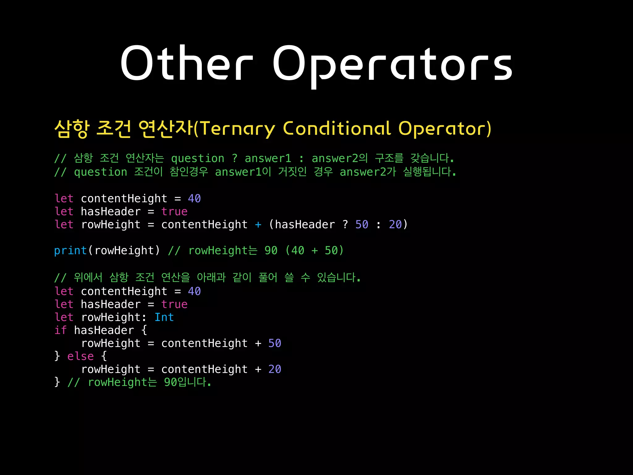 Other Operators
삼항 조건 연산자(Ternary Conditional Operator)
// 삼항 조건 연산자는 question ? answer1 : answer2의 구조를 갖습니다.
// question 조건이 참인경우 answer1이 거짓인 경우 answer2가 실행됩니다.
let contentHeight = 40
let hasHeader = true
let rowHeight = contentHeight + (hasHeader ? 50 : 20)
print(rowHeight) // rowHeight는 90 (40 + 50)
// 위에서 삼항 조건 연산을 아래과 같이 풀어 쓸 수 있습니다.
let contentHeight = 40
let hasHeader = true
let rowHeight: Int
if hasHeader {
rowHeight = contentHeight + 50
} else {
rowHeight = contentHeight + 20
} // rowHeight는 90입니다.
 