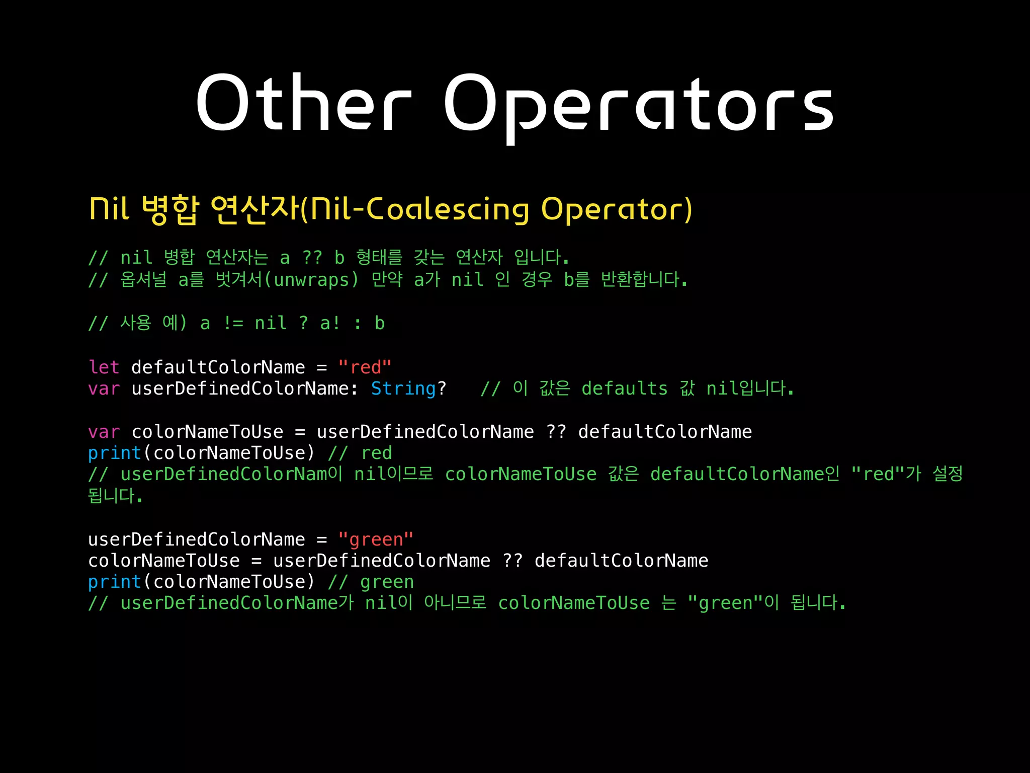 Other Operators
Nil 병합 연산자(Nil-Coalescing Operator)
// nil 병합 연산자는 a ?? b 형태를 갖는 연산자 입니다.
// 옵셔널 a를 벗겨서(unwraps) 만약 a가 nil 인 경우 b를 반환합니다.
// 사용 예) a != nil ? a! : b
let defaultColorName = "red"
var userDefinedColorName: String? // 이 값은 defaults 값 nil입니다.
var colorNameToUse = userDefinedColorName ?? defaultColorName
print(colorNameToUse) // red
// userDefinedColorNam이 nil이므로 colorNameToUse 값은 defaultColorName인 "red"가 설정
됩니다.
userDefinedColorName = "green"
colorNameToUse = userDefinedColorName ?? defaultColorName
print(colorNameToUse) // green
// userDefinedColorName가 nil이 아니므로 colorNameToUse 는 "green"이 됩니다.
 