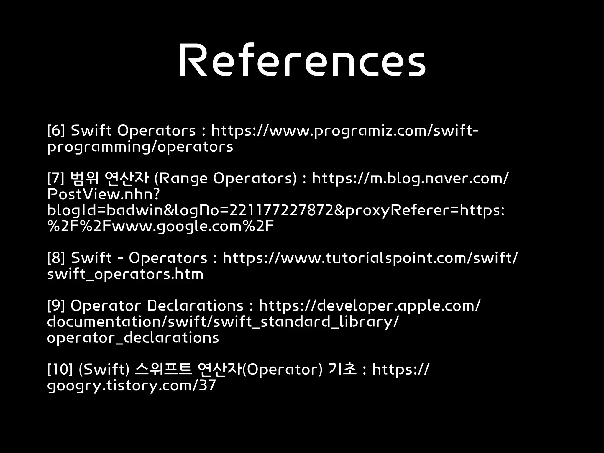 References
[6] Swift Operators : https://www.programiz.com/swift-
programming/operators
[7] 범위 연산자 (Range Operators) : https://m.blog.naver.com/
PostView.nhn?
blogId=badwin&logNo=221177227872&proxyReferer=https:
%2F%2Fwww.google.com%2F
[8] Swift - Operators : https://www.tutorialspoint.com/swift/
swift_operators.htm
[9] Operator Declarations : https://developer.apple.com/
documentation/swift/swift_standard_library/
operator_declarations
[10] (Swift) 스위프트 연산자(Operator) 기초 : https://
googry.tistory.com/37
 