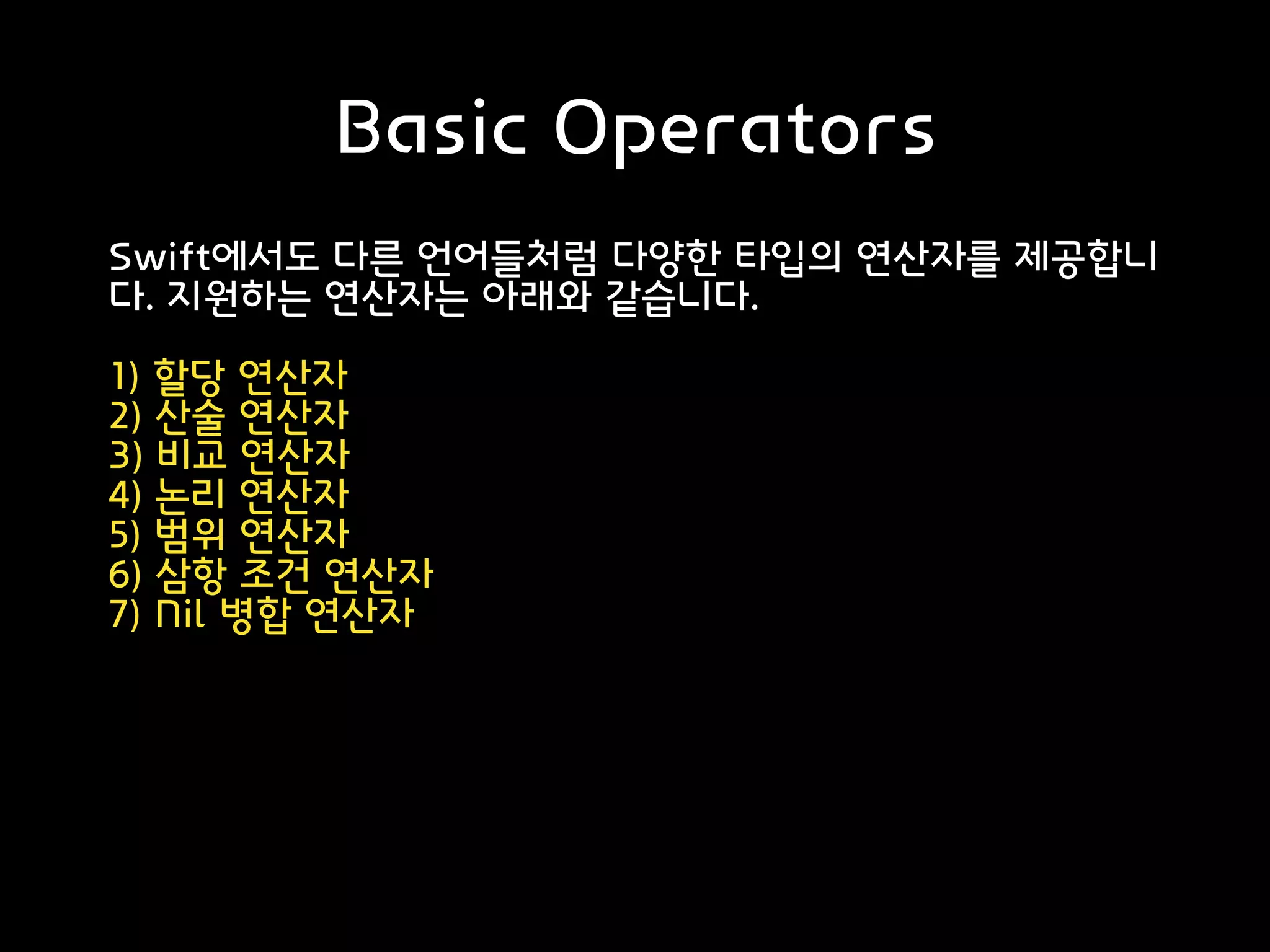 Basic Operators
Swift에서도 다른 언어들처럼 다양한 타입의 연산자를 제공합니
다. 지원하는 연산자는 아래와 같습니다.
1) 할당 연산자
2) 산술 연산자
3) 비교 연산자
4) 논리 연산자
5) 범위 연산자
6) 삼항 조건 연산자
7) Nil 병합 연산자
출처: https://noahlogs.tistory.com/13 [인생의 로그캣]
 