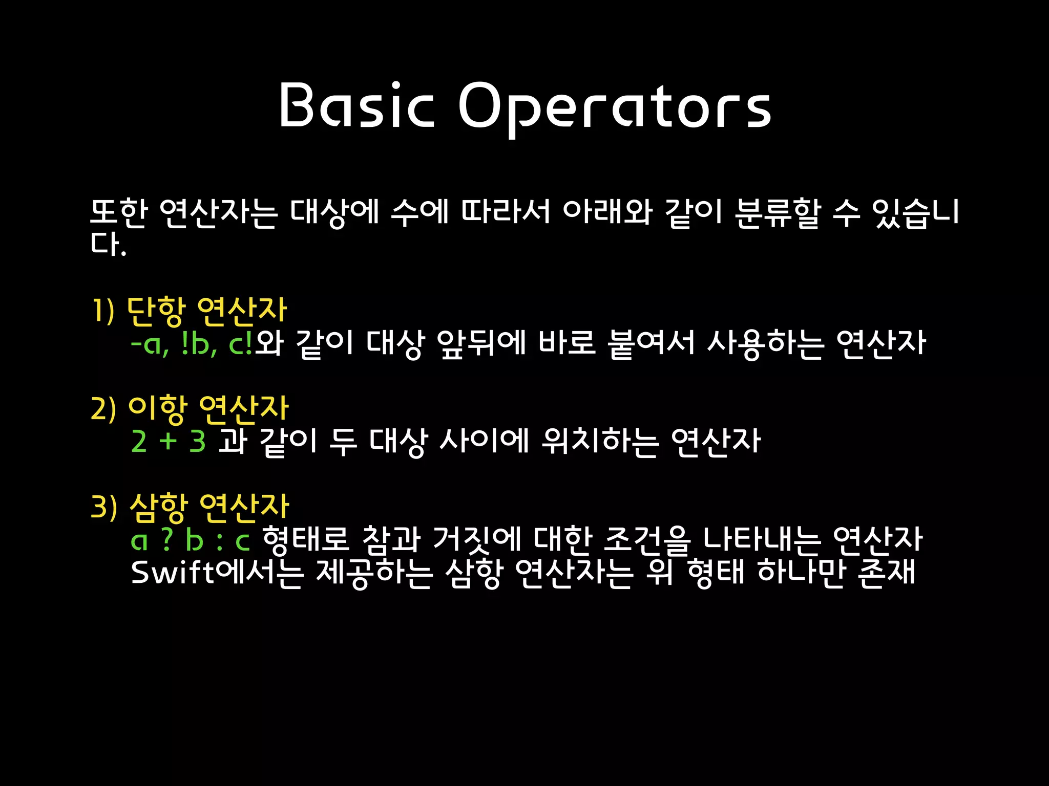 Basic Operators
또한 연산자는 대상에 수에 따라서 아래와 같이 분류할 수 있습니
다.
1) 단항 연산자
-a, !b, c!와 같이 대상 앞뒤에 바로 붙여서 사용하는 연산자
2) 이항 연산자
2 + 3 과 같이 두 대상 사이에 위치하는 연산자
3) 삼항 연산자
a ? b : c 형태로 참과 거짓에 대한 조건을 나타내는 연산자
Swift에서는 제공하는 삼항 연산자는 위 형태 하나만 존재
출처: https://noahlogs.tistory.com/13 [인생의 로그캣]
 