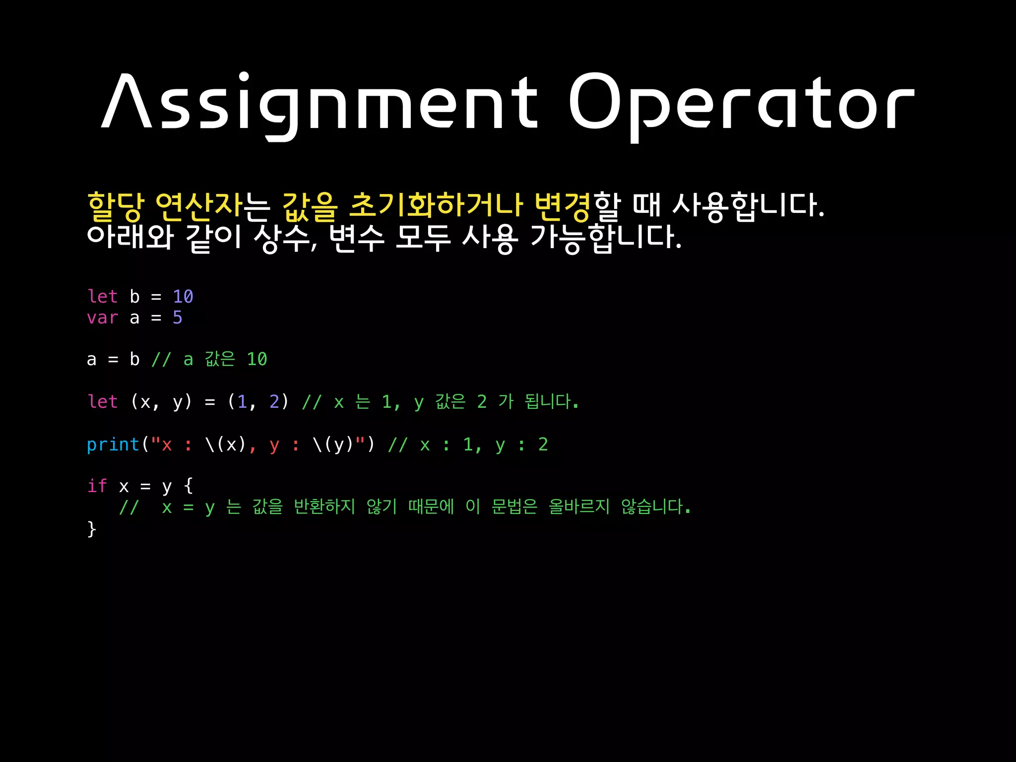 Assignment Operator
할당 연산자는 값을 초기화하거나 변경할 때 사용합니다.
아래와 같이 상수, 변수 모두 사용 가능합니다.
let b = 10
var a = 5
a = b // a 값은 10
let (x, y) = (1, 2) // x 는 1, y 값은 2 가 됩니다.
print("x : (x), y : (y)") // x : 1, y : 2
if x = y {
// x = y 는 값을 반환하지 않기 때문에 이 문법은 올바르지 않습니다.
}
 