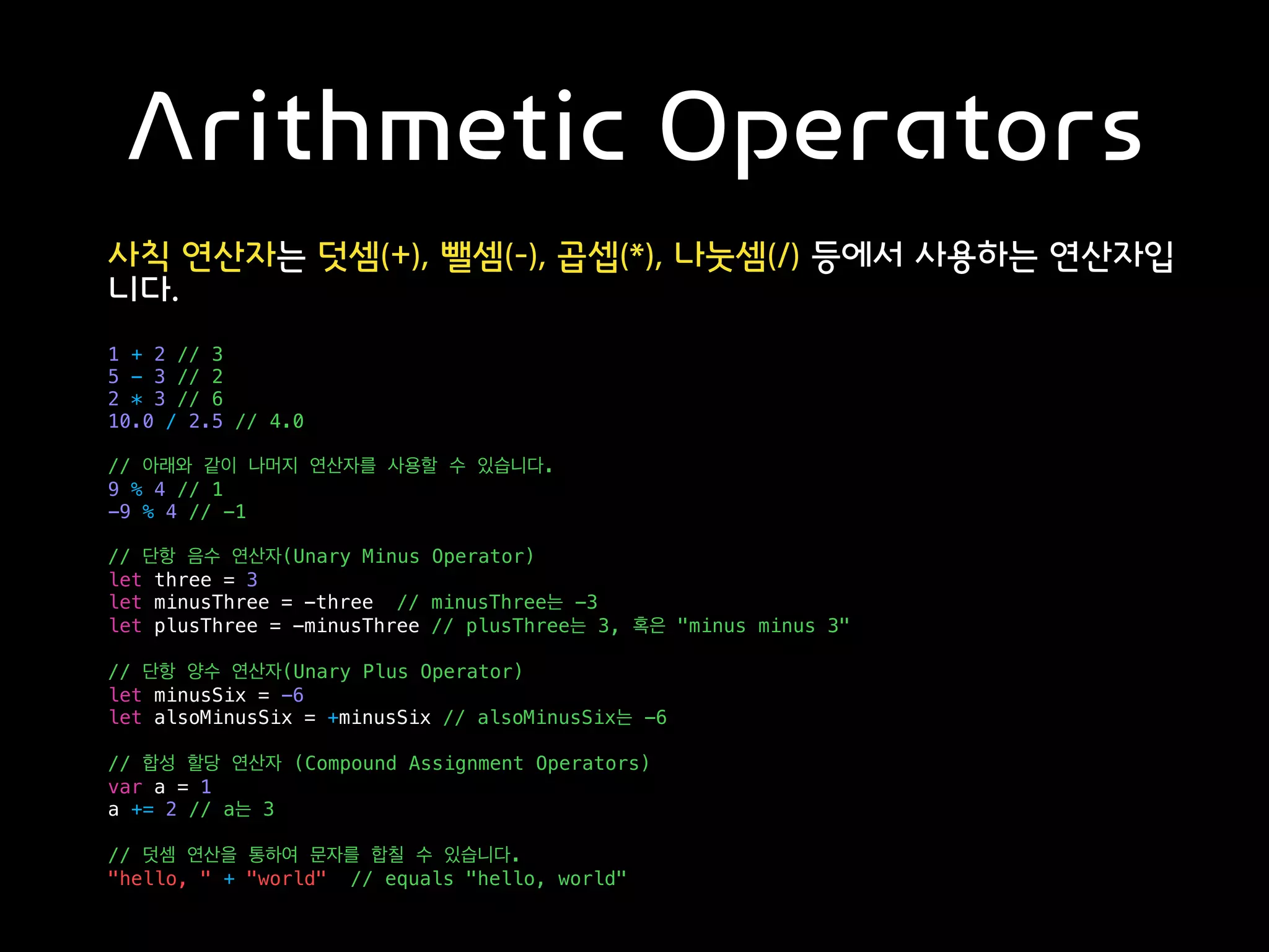 Arithmetic Operators
사칙 연산자는 덧셈(+), 뺄셈(-), 곱셉(*), 나눗셈(/) 등에서 사용하는 연산자입
니다.
1 + 2 // 3
5 - 3 // 2
2 * 3 // 6
10.0 / 2.5 // 4.0
// 아래와 같이 나머지 연산자를 사용할 수 있습니다.
9 % 4 // 1
-9 % 4 // -1
// 단항 음수 연산자(Unary Minus Operator)
let three = 3
let minusThree = -three // minusThree는 -3
let plusThree = -minusThree // plusThree는 3, 혹은 "minus minus 3"
// 단항 양수 연산자(Unary Plus Operator)
let minusSix = -6
let alsoMinusSix = +minusSix // alsoMinusSix는 -6
// 합성 할당 연산자 (Compound Assignment Operators)
var a = 1
a += 2 // a는 3
// 덧셈 연산을 통하여 문자를 합칠 수 있습니다.
"hello, " + "world" // equals "hello, world"
 