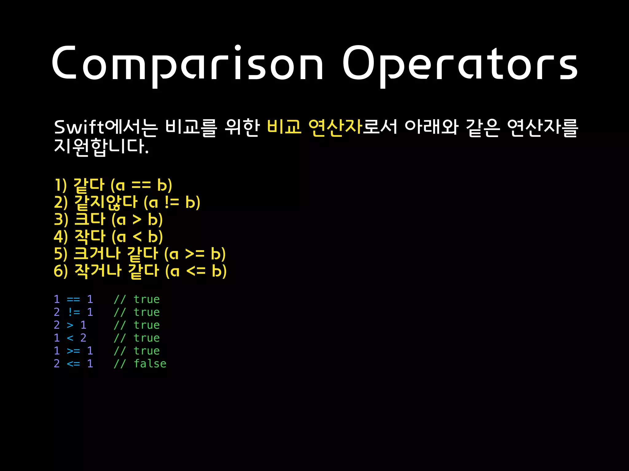 Comparison Operators
Swift에서는 비교를 위한 비교 연산자로서 아래와 같은 연산자를
지원합니다.
1) 같다 (a == b)
2) 같지않다 (a != b)
3) 크다 (a > b)
4) 작다 (a < b)
5) 크거나 같다 (a >= b)
6) 작거나 같다 (a <= b)
1 == 1 // true
2 != 1 // true
2 > 1 // true
1 < 2 // true
1 >= 1 // true
2 <= 1 // false
 