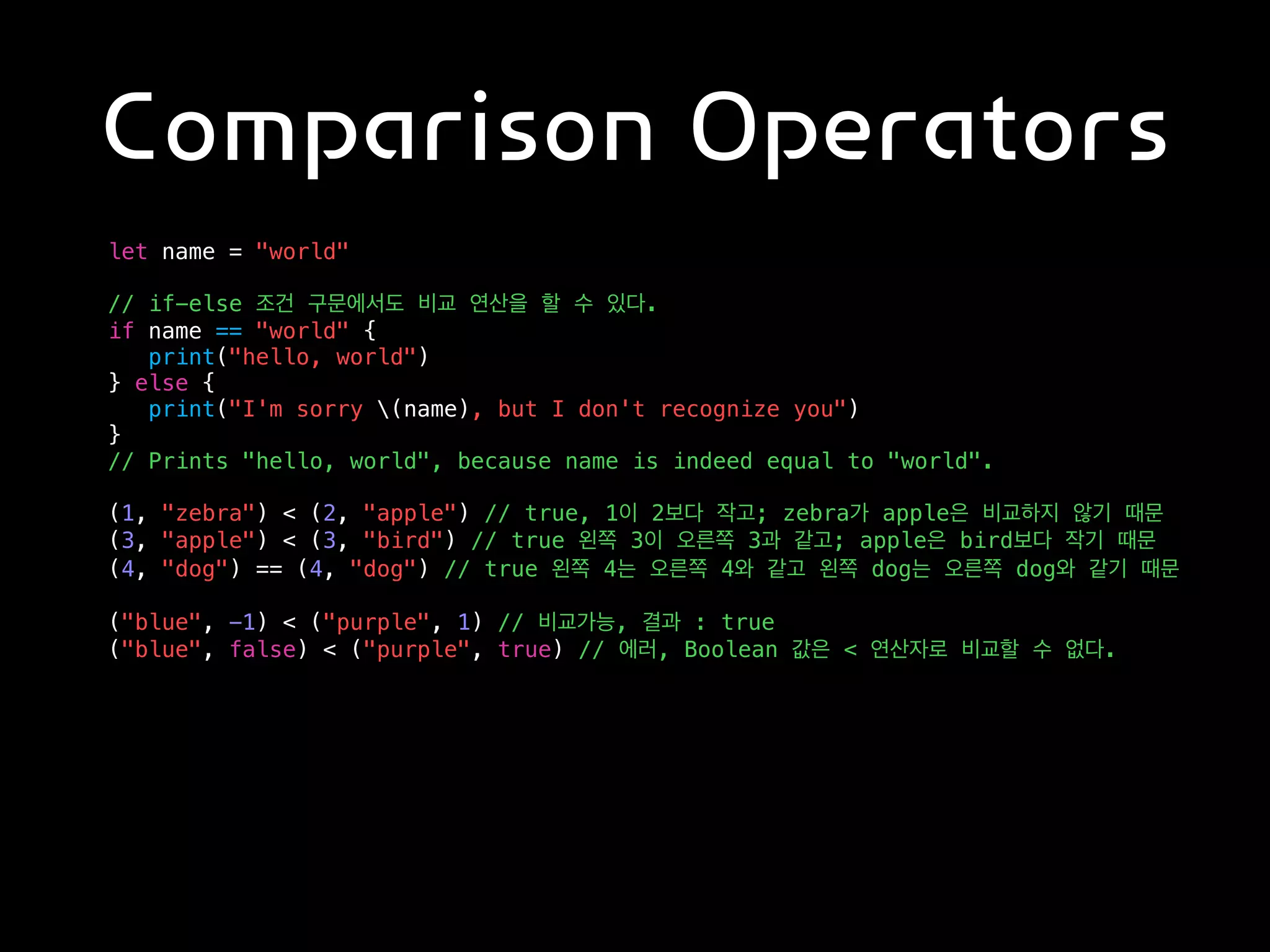 Comparison Operators
let name = "world"
// if-else 조건 구문에서도 비교 연산을 할 수 있다.
if name == "world" {
print("hello, world")
} else {
print("I'm sorry (name), but I don't recognize you")
}
// Prints "hello, world", because name is indeed equal to "world".
(1, "zebra") < (2, "apple") // true, 1이 2보다 작고; zebra가 apple은 비교하지 않기 때문
(3, "apple") < (3, "bird") // true 왼쪽 3이 오른쪽 3과 같고; apple은 bird보다 작기 때문
(4, "dog") == (4, "dog") // true 왼쪽 4는 오른쪽 4와 같고 왼쪽 dog는 오른쪽 dog와 같기 때문
("blue", -1) < ("purple", 1) // 비교가능, 결과 : true
("blue", false) < ("purple", true) // 에러, Boolean 값은 < 연산자로 비교할 수 없다.
 