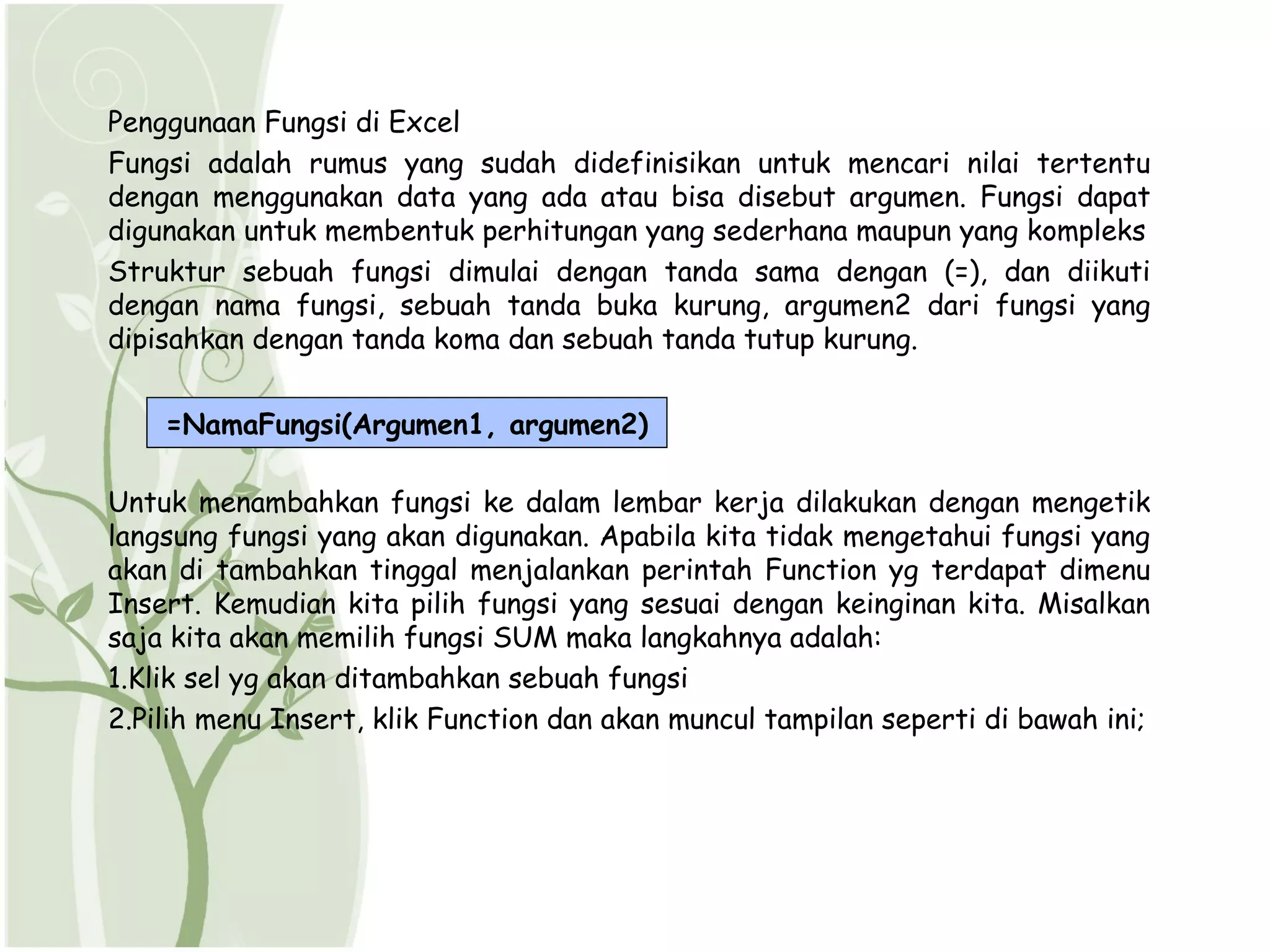 Penggunaan Fungsi di Excel
Fungsi adalah rumus yang sudah didefinisikan untuk mencari nilai tertentu
dengan menggunakan data yang ada atau bisa disebut argumen. Fungsi dapat
digunakan untuk membentuk perhitungan yang sederhana maupun yang kompleks
Struktur sebuah fungsi dimulai dengan tanda sama dengan (=), dan diikuti
dengan nama fungsi, sebuah tanda buka kurung, argumen2 dari fungsi yang
dipisahkan dengan tanda koma dan sebuah tanda tutup kurung.


    =NamaFungsi(Argumen1, argumen2)

Untuk menambahkan fungsi ke dalam lembar kerja dilakukan dengan mengetik
langsung fungsi yang akan digunakan. Apabila kita tidak mengetahui fungsi yang
akan di tambahkan tinggal menjalankan perintah Function yg terdapat dimenu
Insert. Kemudian kita pilih fungsi yang sesuai dengan keinginan kita. Misalkan
saja kita akan memilih fungsi SUM maka langkahnya adalah:
1.Klik sel yg akan ditambahkan sebuah fungsi
2.Pilih menu Insert, klik Function dan akan muncul tampilan seperti di bawah ini;
 