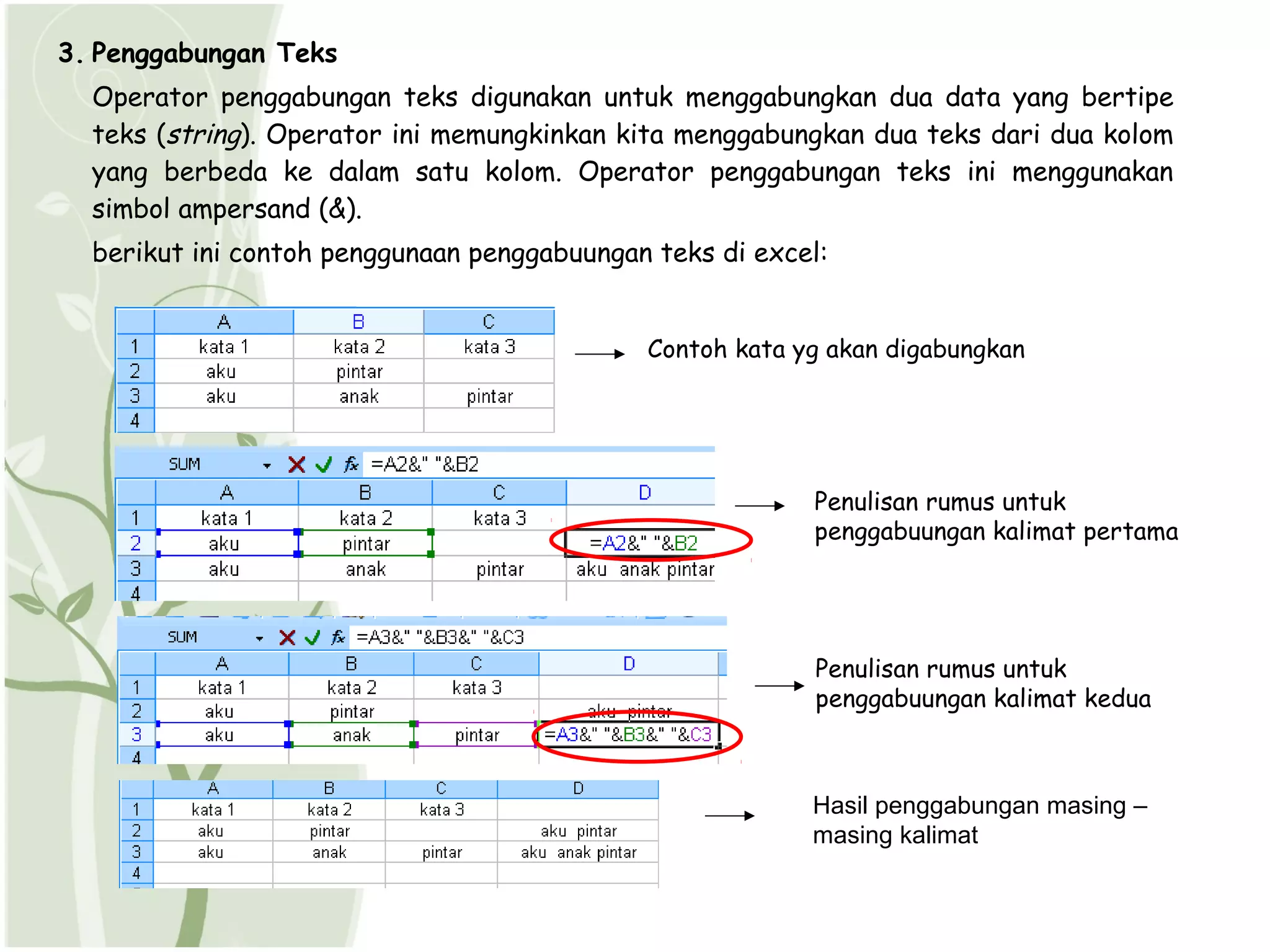 3. Penggabungan Teks
  Operator penggabungan teks digunakan untuk menggabungkan dua data yang bertipe
  teks (string). Operator ini memungkinkan kita menggabungkan dua teks dari dua kolom
  yang berbeda ke dalam satu kolom. Operator penggabungan teks ini menggunakan
  simbol ampersand (&).
  berikut ini contoh penggunaan penggabuungan teks di excel:


                                             Contoh kata yg akan digabungkan




                                                          Penulisan rumus untuk
                                                          penggabuungan kalimat pertama




                                                           Penulisan rumus untuk
                                                           penggabuungan kalimat kedua



                                                          Hasil penggabungan masing –
                                                          masing kalimat
 