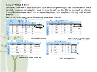 Mengcopy Rumus di Excel
Salah satu kelebihan di excel adalah bila ingin melakukan perhitungan, kita cukup membuat rumus
satu kali, kemudian mengcopykan rumus tersebut ke sel yang lain. Hal ini membuat perhitungan
dapat dilakukan dengan cepat dan berapapun banyaknya data yang harus dihitung tidak menjadi
masalah.
Berikut ini contoh penggunaan dalam mengcopy rumuus di excel:




                             Memasukkan rumus                         Memilih rumus yg akn di copy




              Memasukkan rumus ke sel lain                 Hasil rumus yg di copy
 