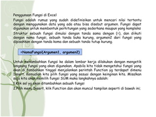 Penggunaan Fungsi di Excel
Fungsi adalah rumus yang sudah didefinisikan untuk mencari nilai tertentu
dengan menggunakan data yang ada atau bisa disebut argumen. Fungsi dapat
digunakan untuk membentuk perhitungan yang sederhana maupun yang kompleks
Struktur sebuah fungsi dimulai dengan tanda sama dengan (=), dan diikuti
dengan nama fungsi, sebuah tanda buka kurung, argumen2 dari fungsi yang
dipisahkan dengan tanda koma dan sebuah tanda tutup kurung.


    =NamaFungsi(Argumen1, argumen2)

Untuk menambahkan fungsi ke dalam lembar kerja dilakukan dengan mengetik
langsung fungsi yang akan digunakan. Apabila kita tidak mengetahui fungsi yang
akan di tambahkan tinggal menjalankan perintah Function yg terdapat dimenu
Insert. Kemudian kita pilih fungsi yang sesuai dengan keinginan kita. Misalkan
saja kita akan memilih fungsi SUM maka langkahnya adalah:
1.Klik sel yg akan ditambahkan sebuah fungsi
2.Pilih menu Insert, klik Function dan akan muncul tampilan seperti di bawah ini;
 