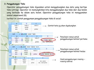 3. Penggabungan Teks
  Operator penggabungan teks digunakan untuk menggabungkan dua data yang bertipe
  teks (string). Operator ini memungkinkan kita menggabungkan dua teks dari dua kolom
  yang berbeda ke dalam satu kolom. Operator penggabungan teks ini menggunakan
  simbol ampersand (&).
  berikut ini contoh penggunaan penggabuungan teks di excel:


                                             Contoh kata yg akan digabungkan




                                                          Penulisan rumus untuk
                                                          penggabuungan kalimat pertama




                                                           Penulisan rumus untuk
                                                           penggabuungan kalimat kedua



                                                          Hasil penggabungan masing –
                                                          masing kalimat
 