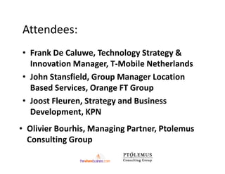 Attendees:
• Frank De Caluwe, Technology Strategy &
  Innovation Manager, T-Mobile Netherlands
• John Stansfield, Group Manager Location
  Based Services, Orange FT Group
• Joost Fleuren, Strategy and Business
  Development, KPN
• Olivier Bourhis, Managing Partner, Ptolemus
  Consulting Group
 