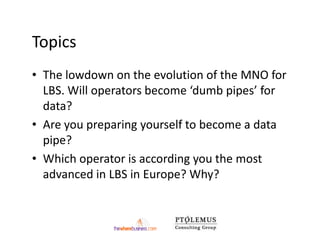 Topics
• The lowdown on the evolution of the MNO for
  LBS. Will operators become ‘dumb pipes’ for
  data?
• Are you preparing yourself to become a data
  pipe?
• Which operator is according you the most
  advanced in LBS in Europe? Why?
 