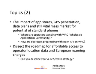 Topics (2)
• The impact of app stores, GPS penetration,
  data plans and still vital mass market for
  potential of standard phones
     • Where are operators standing with WAC (Wholesale
       Applications Community)?
     • How are operators progressing with open API on WAC?
• Dissect the roadmap for affordable access to
  operator location data and European roaming
  charges
     • Can you describe your A-GPS/cellID strategy?
 