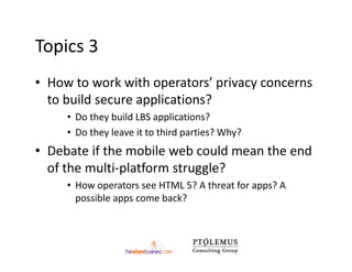 Topics 3
• How to work with operators’ privacy concerns
  to build secure applications?
     • Do they build LBS applications?
     • Do they leave it to third parties? Why?
• Debate if the mobile web could mean the end
  of the multi-platform struggle?
     • How operators see HTML 5? A threat for apps? A
       possible apps come back?
 