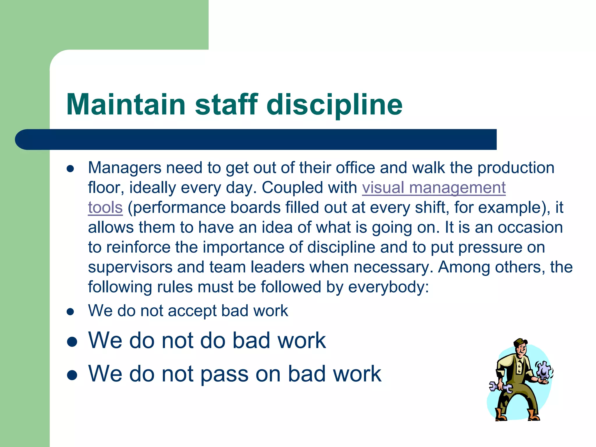 Maintain staff discipline
 Managers need to get out of their office and walk the production
floor, ideally every day. Coupled with visual management
tools (performance boards filled out at every shift, for example), it
allows them to have an idea of what is going on. It is an occasion
to reinforce the importance of discipline and to put pressure on
supervisors and team leaders when necessary. Among others, the
following rules must be followed by everybody:
 We do not accept bad work
 We do not do bad work
 We do not pass on bad work
 