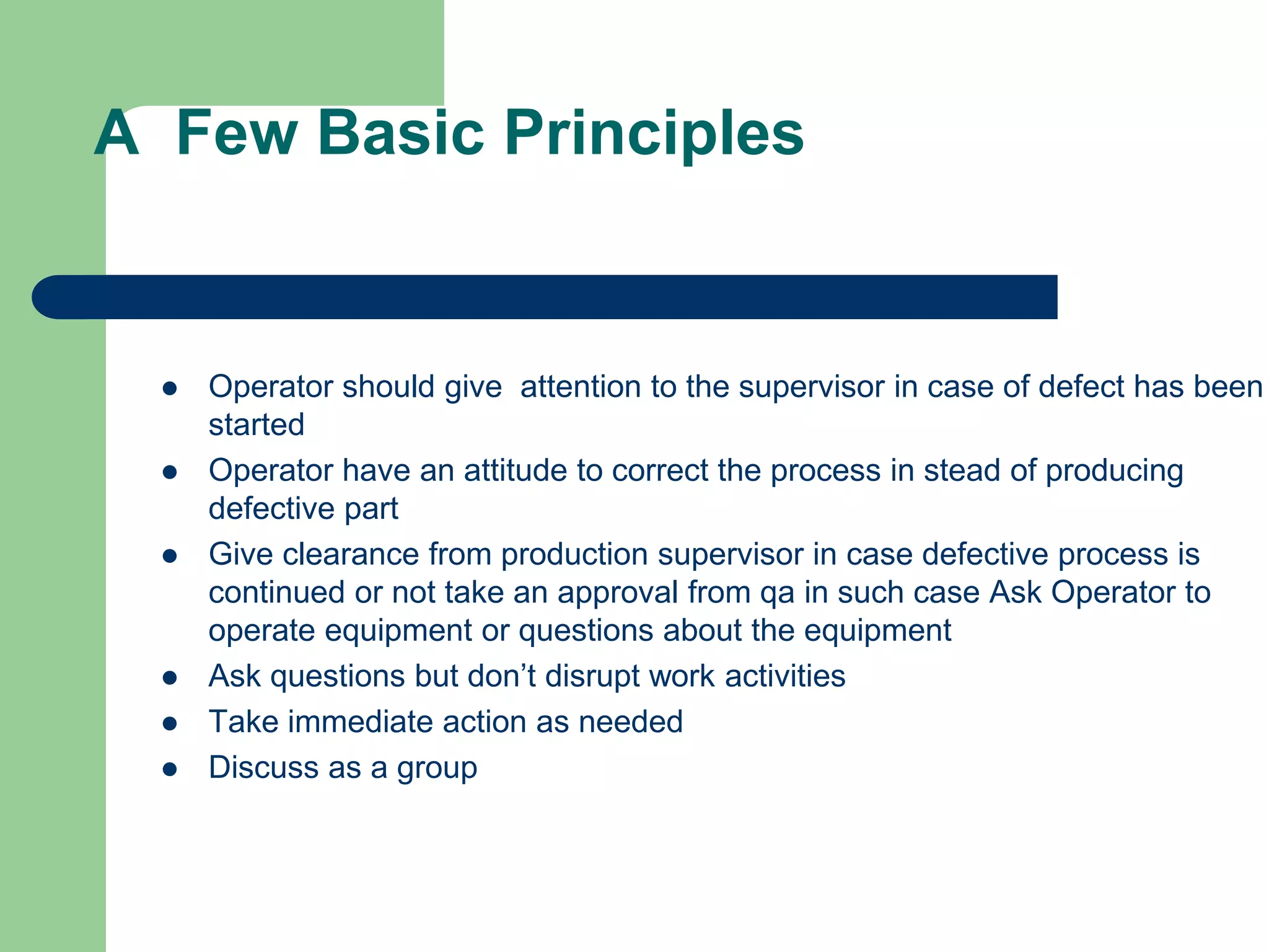 A Few Basic Principles
 Operator should give attention to the supervisor in case of defect has been
started
 Operator have an attitude to correct the process in stead of producing
defective part
 Give clearance from production supervisor in case defective process is
continued or not take an approval from qa in such case Ask Operator to
operate equipment or questions about the equipment
 Ask questions but don’t disrupt work activities
 Take immediate action as needed
 Discuss as a group
 