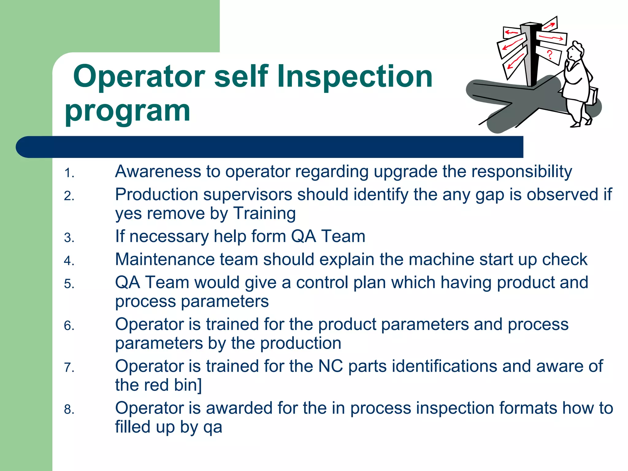 Operator self Inspection
program
1. Awareness to operator regarding upgrade the responsibility
2. Production supervisors should identify the any gap is observed if
yes remove by Training
3. If necessary help form QA Team
4. Maintenance team should explain the machine start up check
5. QA Team would give a control plan which having product and
process parameters
6. Operator is trained for the product parameters and process
parameters by the production
7. Operator is trained for the NC parts identifications and aware of
the red bin]
8. Operator is awarded for the in process inspection formats how to
filled up by qa
 
