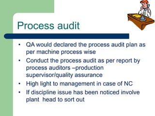 Process audit
• QA would declared the process audit plan as
per machine process wise
• Conduct the process audit as per report by
process auditors –production
supervisor/quality assurance
• High light to management in case of NC
• If discipline issue has been noticed involve
plant head to sort out
 