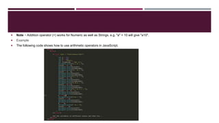  Note − Addition operator (+) works for Numeric as well as Strings. e.g. "a" + 10 will give "a10".
 Example
 The following code shows how to use arithmetic operators in JavaScript.
 
