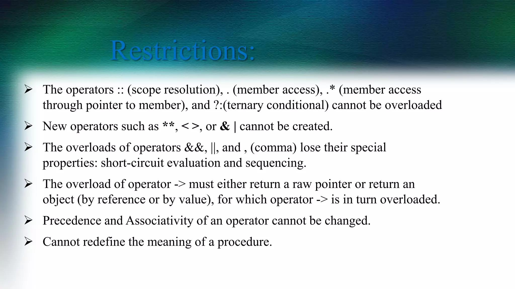  The operators :: (scope resolution), . (member access), .* (member access
through pointer to member), and ?:(ternary conditional) cannot be overloaded
 New operators such as **, < >, or & | cannot be created.
 The overloads of operators &&, ||, and , (comma) lose their special
properties: short-circuit evaluation and sequencing.
 The overload of operator -> must either return a raw pointer or return an
object (by reference or by value), for which operator -> is in turn overloaded.
 Precedence and Associativity of an operator cannot be changed.
 Cannot redefine the meaning of a procedure.
Restrictions:
 