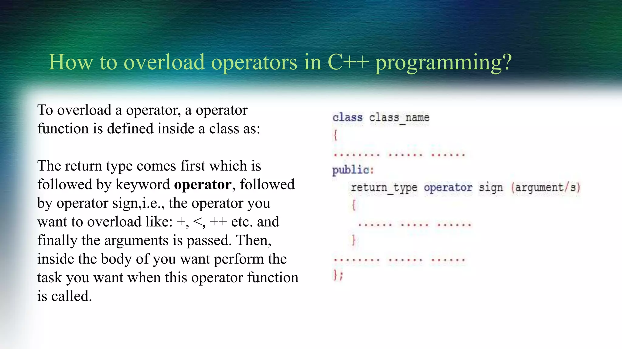 To overload a operator, a operator
function is defined inside a class as:
The return type comes first which is
followed by keyword operator, followed
by operator sign,i.e., the operator you
want to overload like: +, <, ++ etc. and
finally the arguments is passed. Then,
inside the body of you want perform the
task you want when this operator function
is called.
How to overload operators in C++ programming?
 