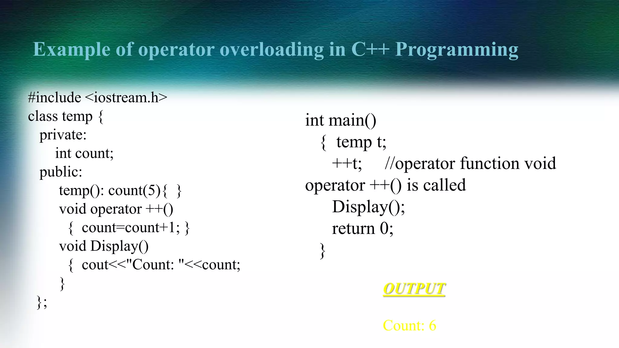 Example of operator overloading in C++ Programming
#include <iostream.h>
class temp {
private:
int count;
public:
temp(): count(5){ }
void operator ++()
{ count=count+1; }
void Display()
{ cout<<"Count: "<<count;
}
};
OUTPUT
Count: 6
int main()
{ temp t;
++t; //operator function void
operator ++() is called
Display();
return 0;
}
 