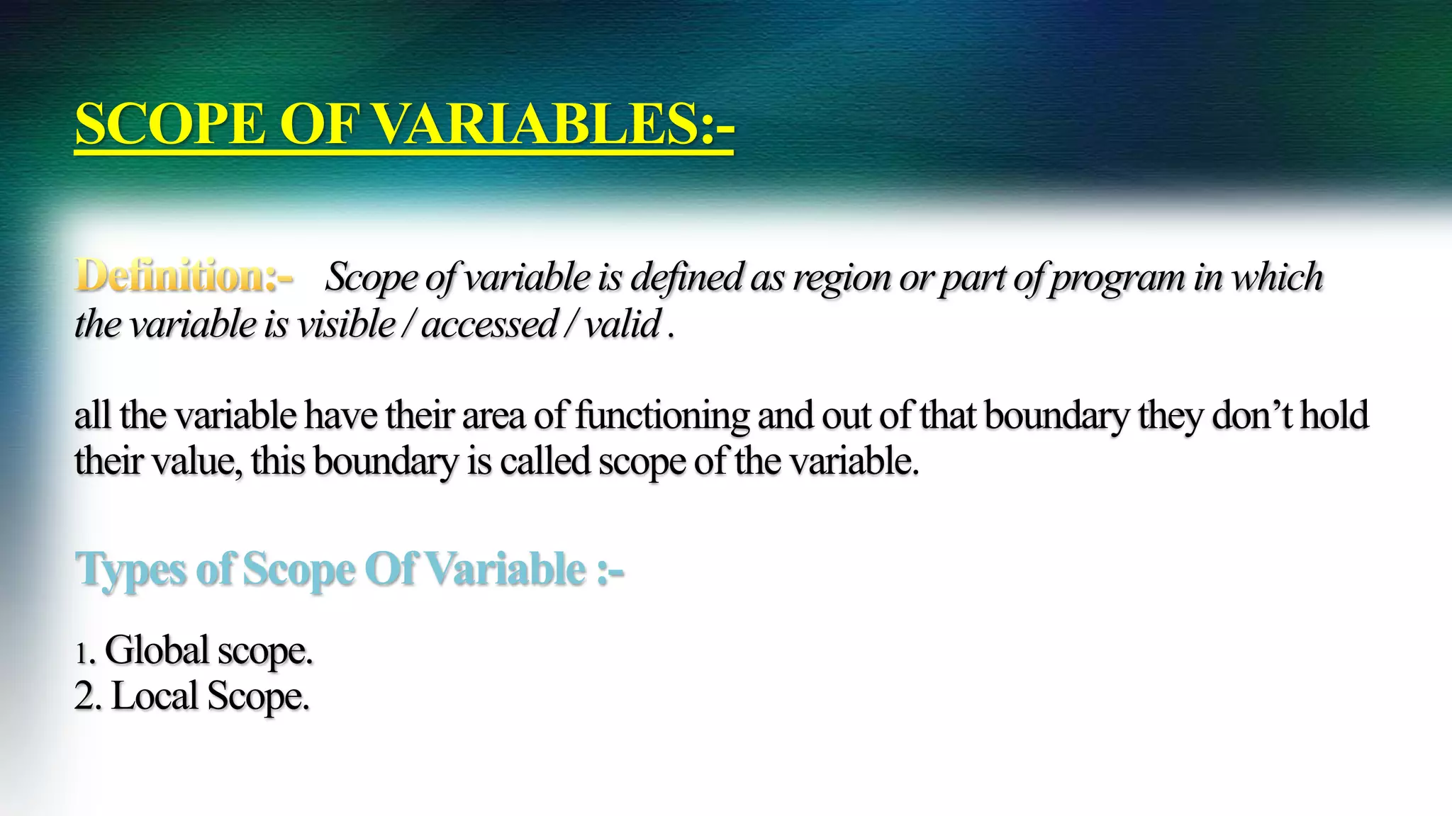 SCOPE OFVARIABLES:-
Scopeof variableis definedas region or part of program in which
the variableis visible/ accessed/ valid .
all the variablehavetheir area of functioningand out of that boundarythey don’t hold
their value, this boundaryis calledscopeof the variable.
Types of Scope OfVariable :-
1. Global scope.
2. Local Scope.
 