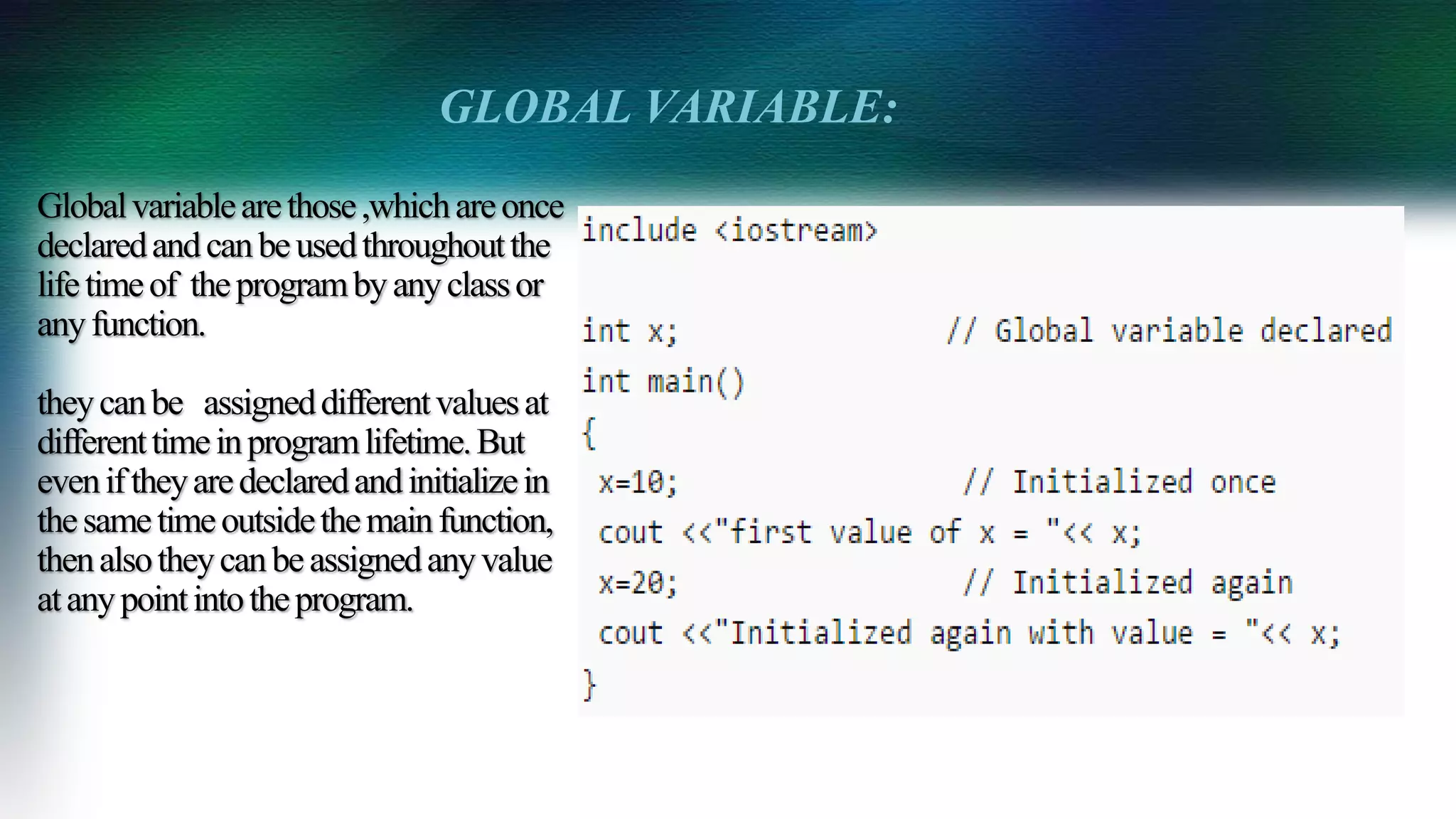 Globalvariablearethose,whichareonce
declaredandcanbeusedthroughoutthe
lifetimeof theprogrambyanyclassor
anyfunction.
theycanbe assigneddifferentvaluesat
differenttimeinprogramlifetime.But
eveniftheyaredeclaredandinitializein
thesametimeoutsidethemainfunction,
thenalsotheycanbeassignedanyvalue
atanypointintotheprogram.
GLOBAL VARIABLE:
 