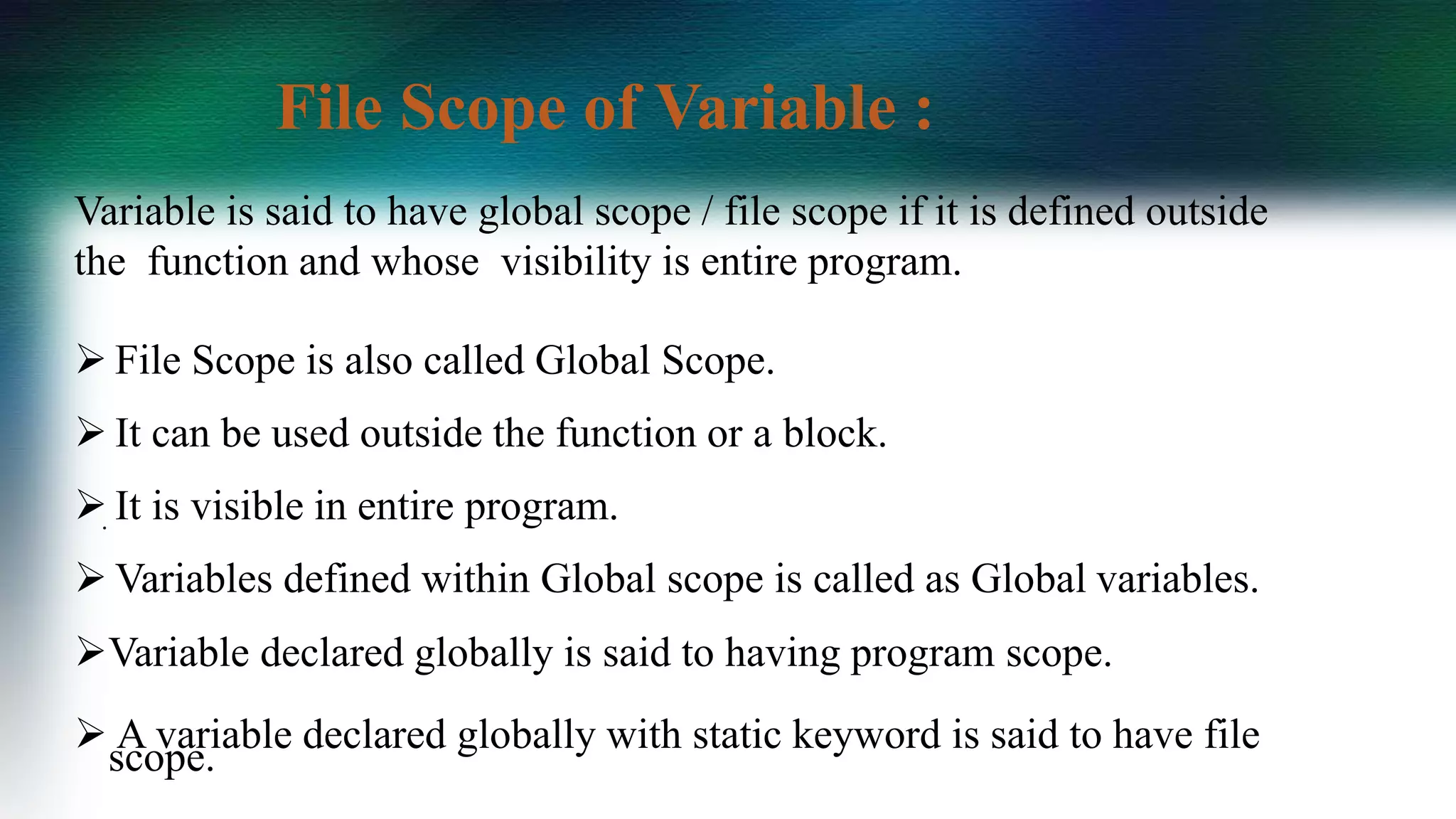 Variable is said to have global scope / file scope if it is defined outside
the function and whose visibility is entire program.
 File Scope is also called Global Scope.
 It can be used outside the function or a block.
 It is visible in entire program.
 Variables defined within Global scope is called as Global variables.
Variable declared globally is said to having program scope.
 A variable declared globally with static keyword is said to have file
scope.
.
File Scope of Variable :
 