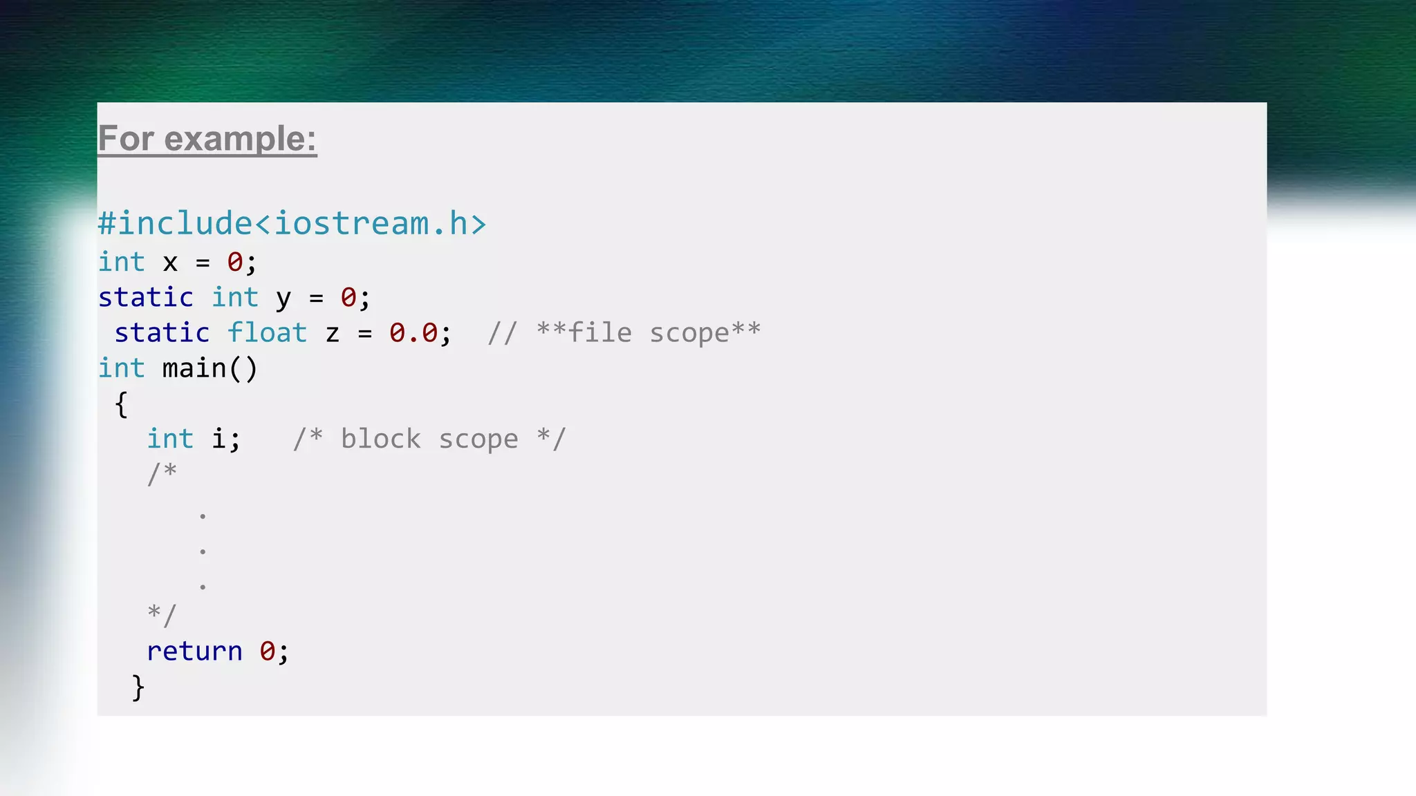 For example:
#include<iostream.h>
int x = 0; // **program scope**
static int y = 0; // **file scope**
static float z = 0.0; // **file scope**
int main()
{
int i; /* block scope */
/*
.
.
.
*/
return 0;
}
 