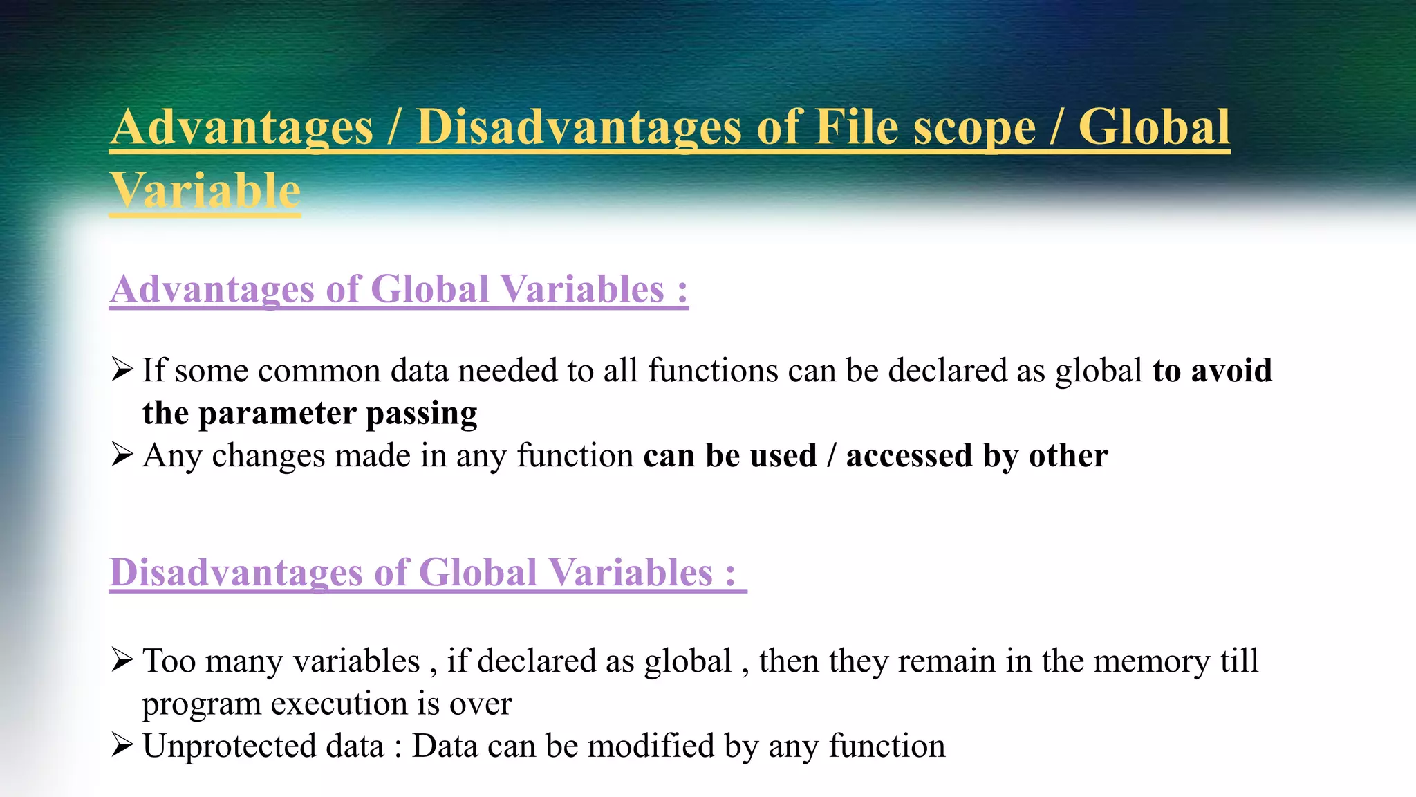 Advantages / Disadvantages of File scope / Global
Variable
Advantages of Global Variables :
If some common data needed to all functions can be declared as global to avoid
the parameter passing
Any changes made in any function can be used / accessed by other
Disadvantages of Global Variables :
Too many variables , if declared as global , then they remain in the memory till
program execution is over
Unprotected data : Data can be modified by any function
 