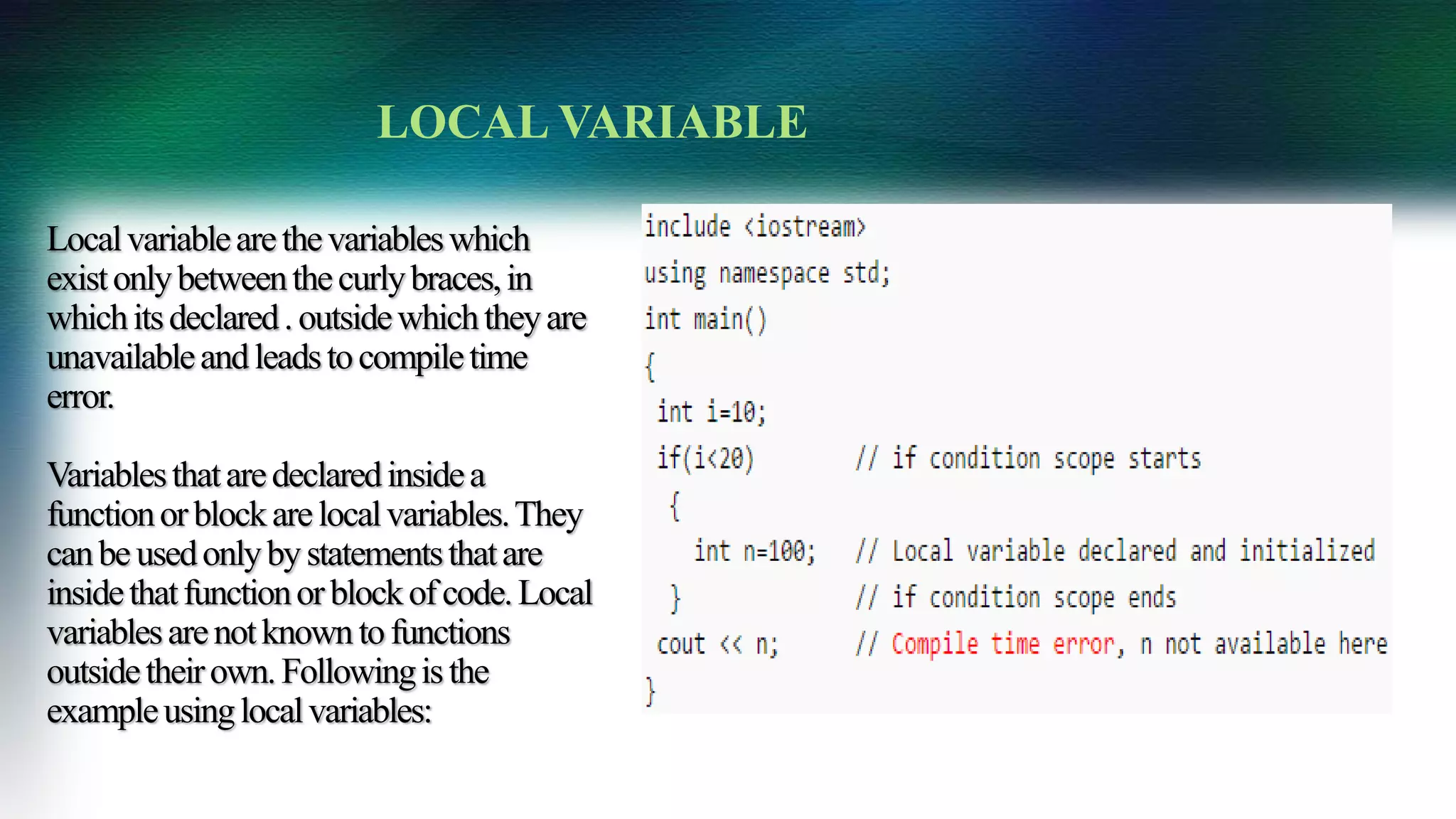 Localvariablearethevariableswhich
existonlybetweenthecurlybraces,in
whichitsdeclared.outsidewhichtheyare
unavailableandleadstocompiletime
error.
Variablesthataredeclaredinsidea
functionorblockarelocalvariables.They
canbeusedonlybystatementsthatare
insidethatfunctionorblockofcode.Local
variablesarenotknowntofunctions
outsidetheirown.Followingisthe
exampleusinglocalvariables:
LOCAL VARIABLE
 