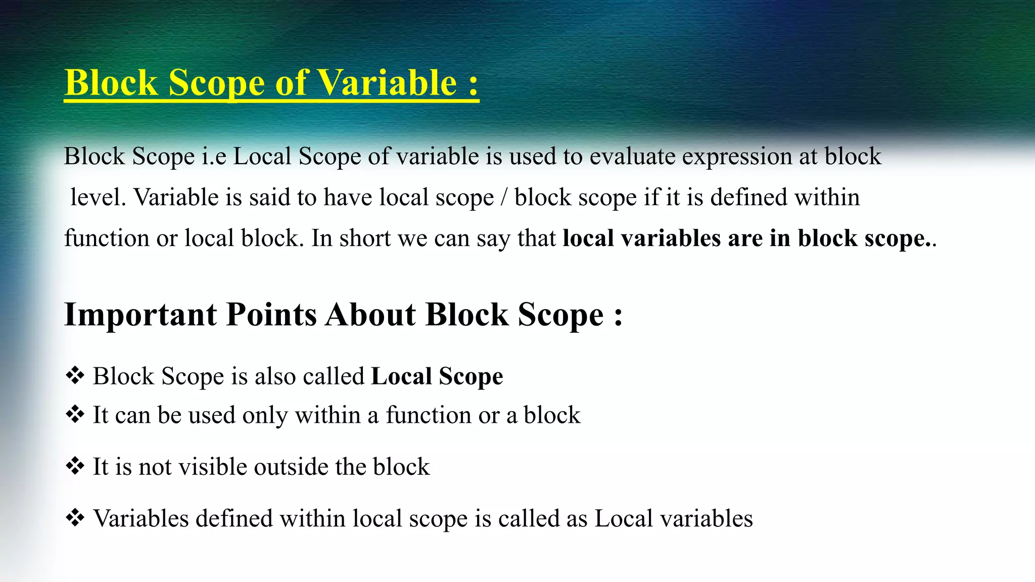 Block Scope of Variable :
Block Scope i.e Local Scope of variable is used to evaluate expression at block
level. Variable is said to have local scope / block scope if it is defined within
function or local block. In short we can say that local variables are in block scope..
Important Points About Block Scope :
 Block Scope is also called Local Scope
 It can be used only within a function or a block
 It is not visible outside the block
 Variables defined within local scope is called as Local variables
 