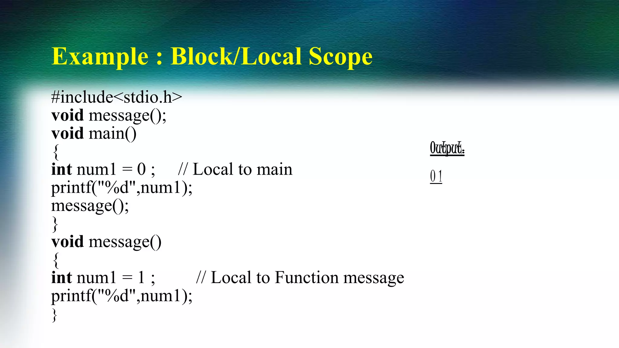 Example : Block/Local Scope
#include<stdio.h>
void message();
void main()
{
int num1 = 0 ; // Local to main
printf("%d",num1);
message();
}
void message()
{
int num1 = 1 ; // Local to Function message
printf("%d",num1);
}
Output:
0 1
 