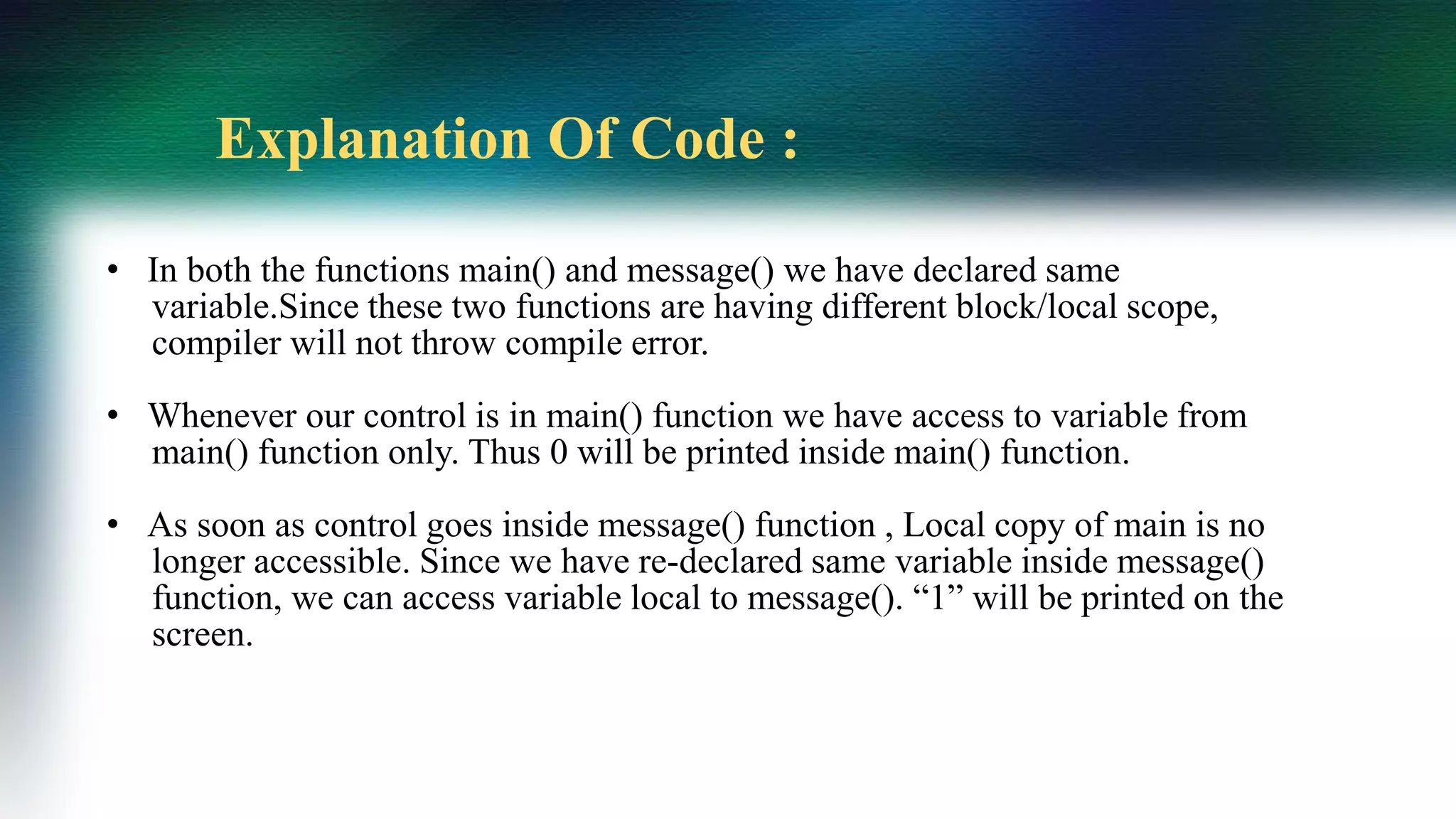 • In both the functions main() and message() we have declared same
variable.Since these two functions are having different block/local scope,
compiler will not throw compile error.
• Whenever our control is in main() function we have access to variable from
main() function only. Thus 0 will be printed inside main() function.
• As soon as control goes inside message() function , Local copy of main is no
longer accessible. Since we have re-declared same variable inside message()
function, we can access variable local to message(). “1” will be printed on the
screen.
Explanation Of Code :
 