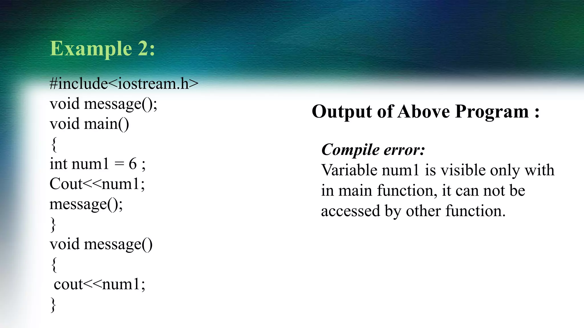 Example 2:
#include<iostream.h>
void message();
void main()
{
int num1 = 6 ;
Cout<<num1;
message();
}
void message()
{
cout<<num1;
}
Compile error:
Variable num1 is visible only with
in main function, it can not be
accessed by other function.
Output of Above Program :
 