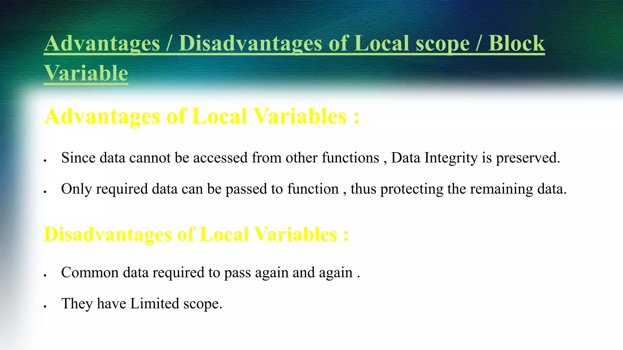 Advantages / Disadvantages of Local scope / Block
Variable
Advantages of Local Variables :
 Since data cannot be accessed from other functions , Data Integrity is preserved.
 Only required data can be passed to function , thus protecting the remaining data.
Disadvantages of Local Variables :
 Common data required to pass again and again .
 They have Limited scope.
 