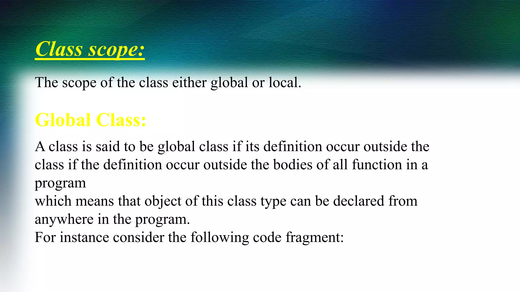 Class scope:
The scope of the class either global or local.
Global Class:
A class is said to be global class if its definition occur outside the
class if the definition occur outside the bodies of all function in a
program
which means that object of this class type can be declared from
anywhere in the program.
For instance consider the following code fragment:
 
