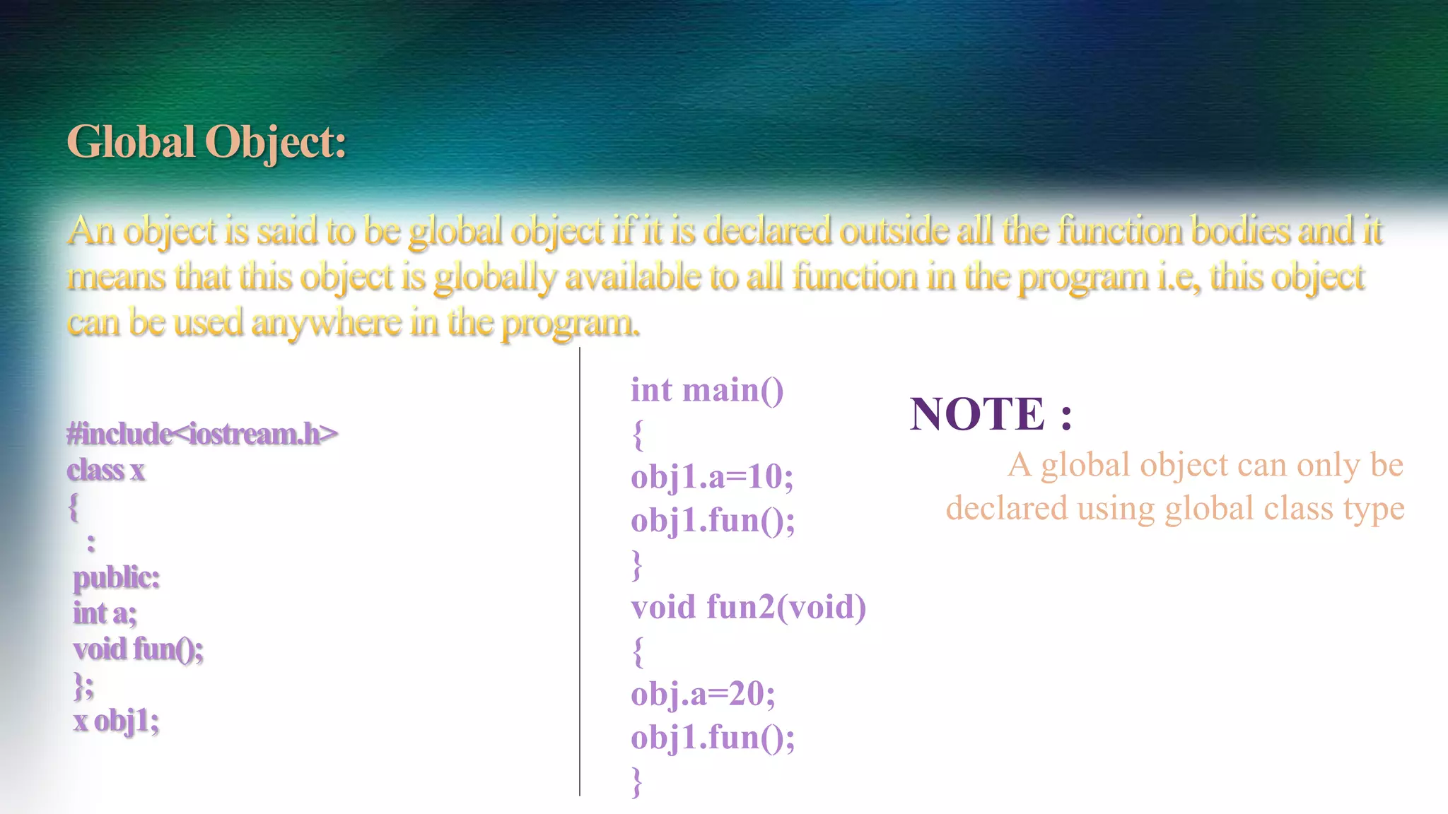 Global Object:
#include<iostream.h>
classx
{
:
public:
inta;
voidfun();
};
xobj1;
int main()
{
obj1.a=10;
obj1.fun();
}
void fun2(void)
{
obj.a=20;
obj1.fun();
}
NOTE :
A global object can only be
declared using global class type
 