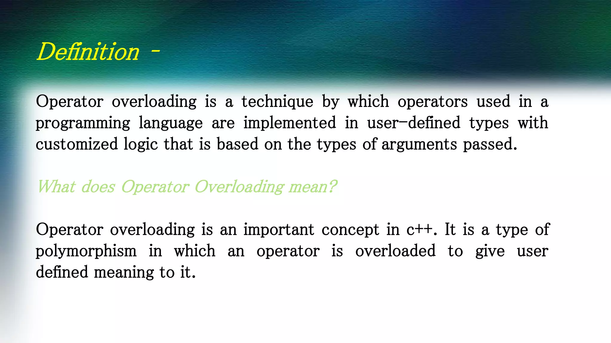 Definition –
Operator overloading is a technique by which operators used in a
programming language are implemented in user-defined types with
customized logic that is based on the types of arguments passed.
What does Operator Overloading mean?
Operator overloading is an important concept in c++. It is a type of
polymorphism in which an operator is overloaded to give user
defined meaning to it.
 