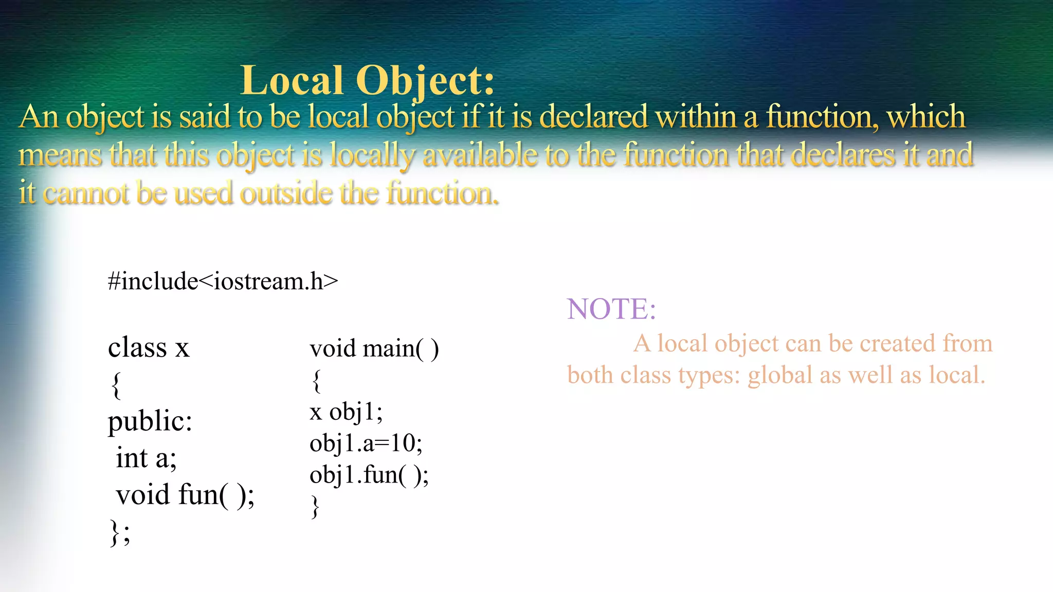NOTE:
A local object can be created from
both class types: global as well as local.
Local Object:
#include<iostream.h>
class x
{
public:
int a;
void fun( );
};
void main( )
{
x obj1;
obj1.a=10;
obj1.fun( );
}
 
