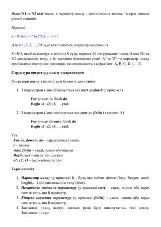 Якщо N1 та N2 цілі числа, а параметр циклу - цілочисельна змінна, то крок завжди
рівний одиниці.
Приклад.
s:=0; for i:=1 to 20 do s:=s+i;
Для i=1, 2, 3,... , 20 буде виконуватись оператор присвоєння
S:=S+i, який накопичує в змінній S суму перших 20 натуральних чисел. Якщо N1 та
N2-символьного типу, а їх значення відповідно рівні 'A' та 'Z', то параметр циклу
прийматиме послідовні значення, які співпадають з алфавітом: A, B, C, D E .., Z.
Структура оператору циклу з параметром
Оператори циклу з параметром бувають двох типів:
1. З параметром i, що збільшується від start до finish (з кроком 1)
For i:=start to finish do
Begin s1; s2; s3; … end;
2. З параметром i, що зменшується від start до finish (з кроком -1)
For i:=start downto finish do
Begin s1; s2; s3; … end;
Тут:
For, to, downto, do – зарезервовані слова.
i – змінна
start, finish – сталі, змінні або вирази
Begin, end – операторні дужки
s1; s2; s3 – будь-якіоператори
Термінологія
1. Параметр циклу (у прикладі i) - будь-яка змінна цілого (byte, Integer, word,
longint,…) або символьного типу (char).
2. Початкове значення параметру (у прикладі start) – стала, змінна або вираз
того ж типу, що й параметр.
3. Кінцеве значення параметру (у прикладі finish) – стала, змінна або вираз
того ж типу, що й параметр.
4. Заголовок циклу вказує, скільки разів буде виконуватись тіло циклу.
Заголовок циклу:
 