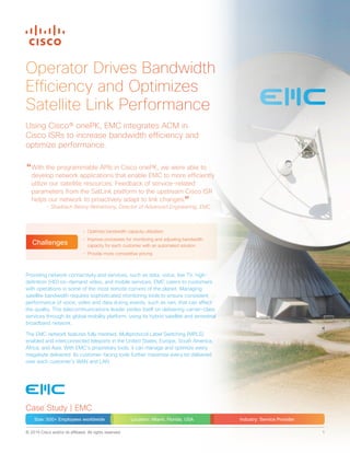 © 2015 Cisco and/or its affiliates. All rights reserved. 1
Operator Drives Bandwidth
Efficiency and Optimizes
Satellite Link Performance
Providing network connectivity and services, such as data, voice, live TV, high-
definition (HD) on-demand video, and mobile services, EMC caters to customers
with operations in some of the most remote corners of the planet. Managing
satellite bandwidth requires sophisticated monitoring tools to ensure consistent
performance of voice, video and data during events, such as rain, that can affect
the quality. This telecommunications leader prides itself on delivering carrier-class
services through its global mobility platform, using its hybrid satellite and terrestrial
broadband network.
The EMC network features fully meshed, Multiprotocol Label Switching (MPLS)
enabled and interconnected teleports in the United States, Europe, South America,
Africa, and Asia. With EMC’s proprietary tools, it can manage and optimize every
megabyte delivered. Its customer-facing tools further maximize every bit delivered
over each customer’s WAN and LAN.
Using Cisco® onePK, EMC integrates ACM in
Cisco ISRs to increase bandwidth efficiency and
optimize performance.
“With the programmable APIs in Cisco onePK, we were able to
develop network applications that enable EMC to more efficiently
utilize our satellite resources. Feedback of service-related
parameters from the SatLink platform to the upstream Cisco ISR
helps our network to proactively adapt to link changes.”- Shadrach Benny Retnamony, Director of Advanced Engineering, EMC
•	 Optimize bandwidth capacity utilization
•	 Improve processes for monitoring and adjusting bandwidth
capacity for each customer with an automated solution
•	 Provide more competitive pricing
Challenges
Case Study | EMC
Size: 500+ Employees worldwide Location: Miami, Florida, USA Industry: Service Provider
 