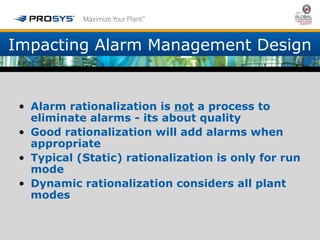 Impacting Alarm Management Design 
• Alarm rationalization is not a process to 
eliminate alarms - its about quality 
• Good rationalization will add alarms when 
appropriate 
• Typical (Static) rationalization is only for run 
mode 
• Dynamic rationalization considers all plant 
modes 
 