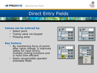 Direct Entry Fields 
Values can be entered by: 
• Select point 
• Typing value via keypad 
• Pressing enter 
Key Factors: 
• By maintaining focus of points 
after value change, it improves 
safety for input errors, 
multiple clicking functions and 
is more time efficient 
• Easily recognizable operator 
enterable fields 
 