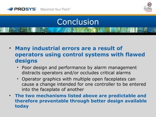 Conclusion 
• Many industrial errors are a result of 
operators using control systems with flawed 
designs 
• Poor design and performance by alarm management 
distracts operators and/or occludes critical alarms 
• Operator graphics with multiple open faceplates can 
cause a change intended for one controller to be entered 
into the faceplate of another 
• The two mechanisms listed above are predictable and 
therefore preventable through better design available 
today 
 